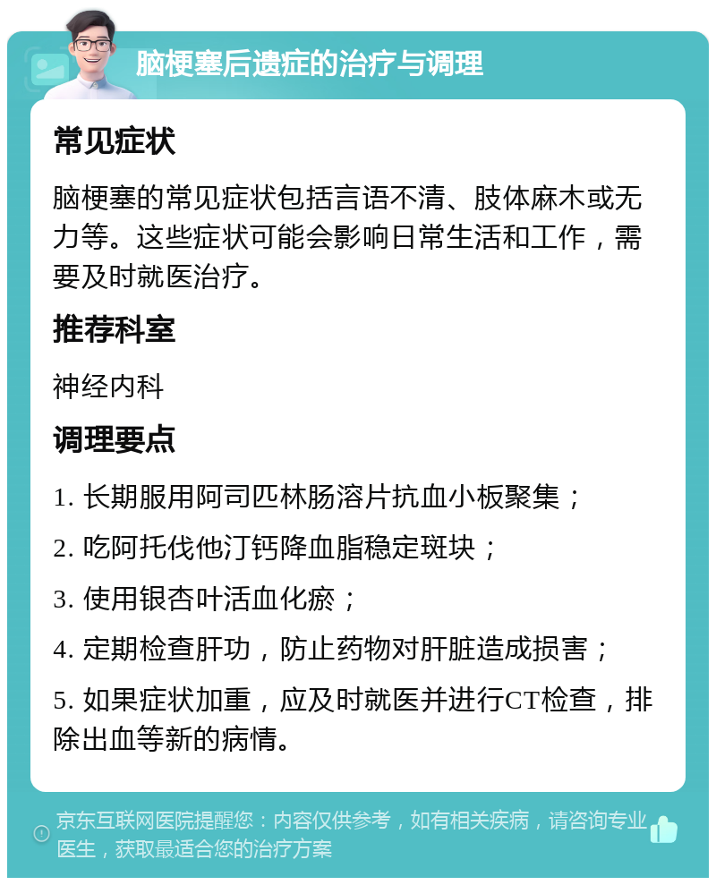 脑梗塞后遗症的治疗与调理 常见症状 脑梗塞的常见症状包括言语不清、肢体麻木或无力等。这些症状可能会影响日常生活和工作，需要及时就医治疗。 推荐科室 神经内科 调理要点 1. 长期服用阿司匹林肠溶片抗血小板聚集； 2. 吃阿托伐他汀钙降血脂稳定斑块； 3. 使用银杏叶活血化瘀； 4. 定期检查肝功，防止药物对肝脏造成损害； 5. 如果症状加重，应及时就医并进行CT检查，排除出血等新的病情。