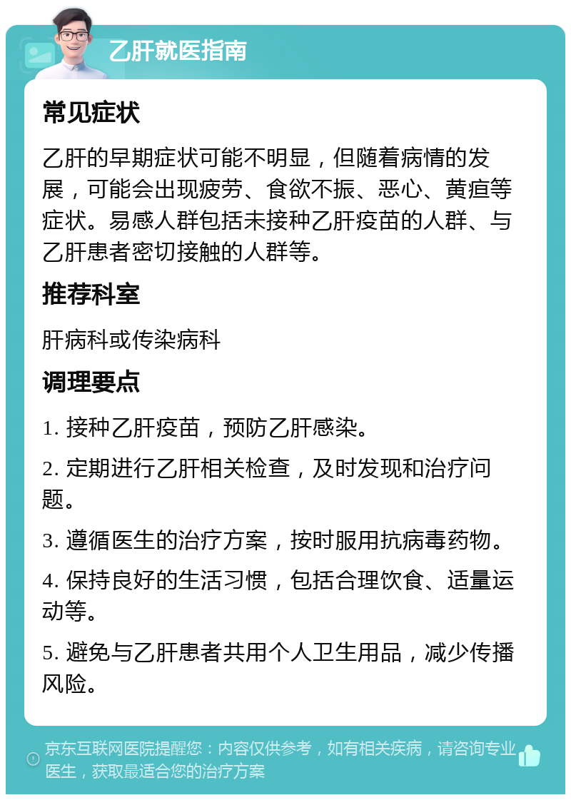 乙肝就医指南 常见症状 乙肝的早期症状可能不明显，但随着病情的发展，可能会出现疲劳、食欲不振、恶心、黄疸等症状。易感人群包括未接种乙肝疫苗的人群、与乙肝患者密切接触的人群等。 推荐科室 肝病科或传染病科 调理要点 1. 接种乙肝疫苗，预防乙肝感染。 2. 定期进行乙肝相关检查，及时发现和治疗问题。 3. 遵循医生的治疗方案，按时服用抗病毒药物。 4. 保持良好的生活习惯，包括合理饮食、适量运动等。 5. 避免与乙肝患者共用个人卫生用品，减少传播风险。