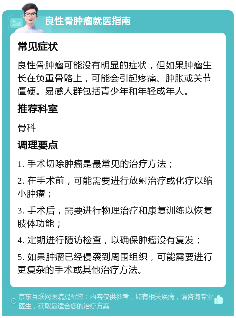 良性骨肿瘤就医指南 常见症状 良性骨肿瘤可能没有明显的症状，但如果肿瘤生长在负重骨骼上，可能会引起疼痛、肿胀或关节僵硬。易感人群包括青少年和年轻成年人。 推荐科室 骨科 调理要点 1. 手术切除肿瘤是最常见的治疗方法； 2. 在手术前，可能需要进行放射治疗或化疗以缩小肿瘤； 3. 手术后，需要进行物理治疗和康复训练以恢复肢体功能； 4. 定期进行随访检查，以确保肿瘤没有复发； 5. 如果肿瘤已经侵袭到周围组织，可能需要进行更复杂的手术或其他治疗方法。