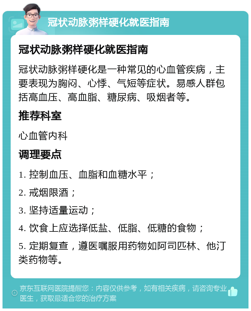 冠状动脉粥样硬化就医指南 冠状动脉粥样硬化就医指南 冠状动脉粥样硬化是一种常见的心血管疾病，主要表现为胸闷、心悸、气短等症状。易感人群包括高血压、高血脂、糖尿病、吸烟者等。 推荐科室 心血管内科 调理要点 1. 控制血压、血脂和血糖水平； 2. 戒烟限酒； 3. 坚持适量运动； 4. 饮食上应选择低盐、低脂、低糖的食物； 5. 定期复查，遵医嘱服用药物如阿司匹林、他汀类药物等。