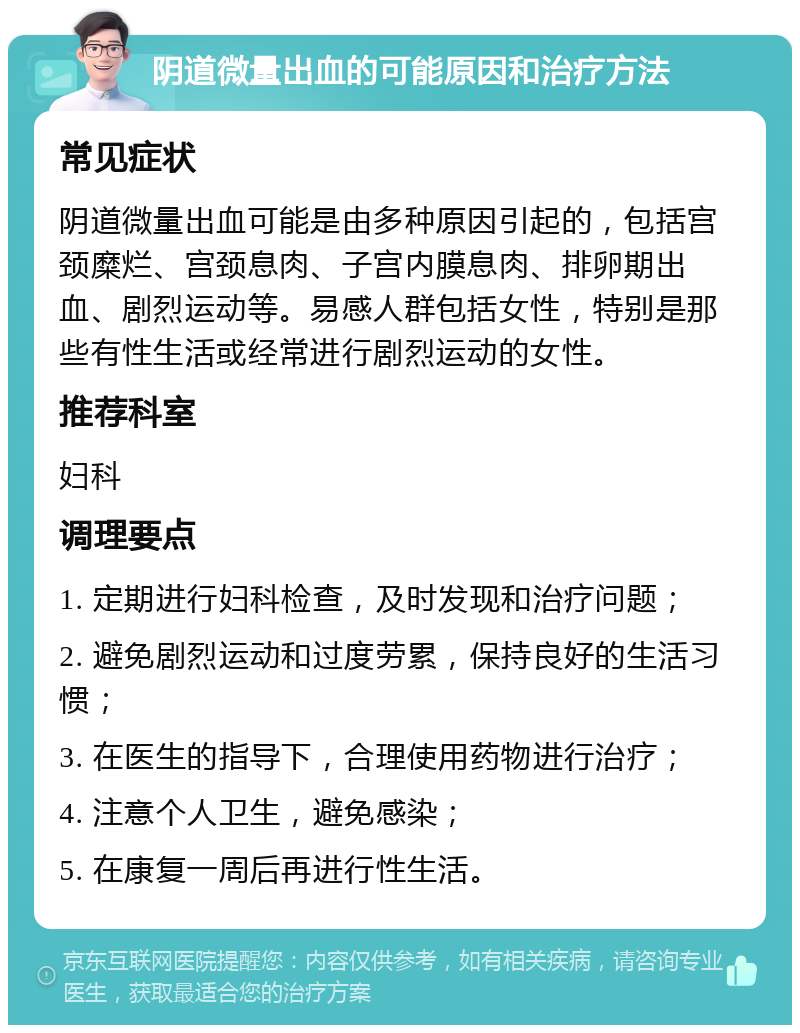 阴道微量出血的可能原因和治疗方法 常见症状 阴道微量出血可能是由多种原因引起的，包括宫颈糜烂、宫颈息肉、子宫内膜息肉、排卵期出血、剧烈运动等。易感人群包括女性，特别是那些有性生活或经常进行剧烈运动的女性。 推荐科室 妇科 调理要点 1. 定期进行妇科检查，及时发现和治疗问题； 2. 避免剧烈运动和过度劳累，保持良好的生活习惯； 3. 在医生的指导下，合理使用药物进行治疗； 4. 注意个人卫生，避免感染； 5. 在康复一周后再进行性生活。