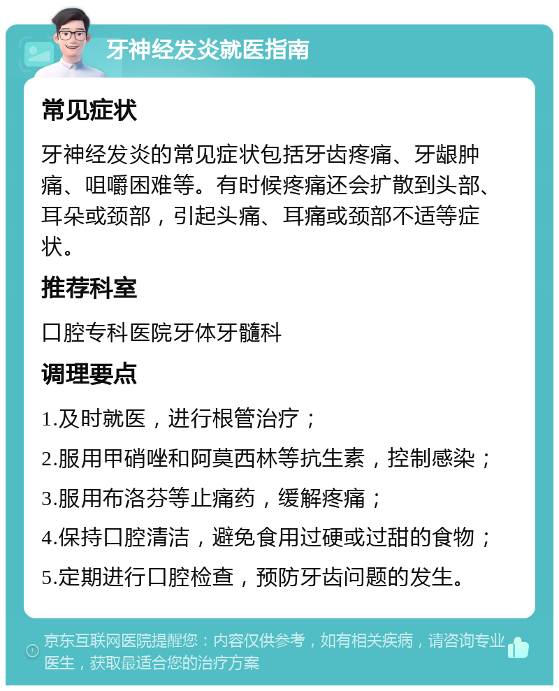 牙神经发炎就医指南 常见症状 牙神经发炎的常见症状包括牙齿疼痛、牙龈肿痛、咀嚼困难等。有时候疼痛还会扩散到头部、耳朵或颈部，引起头痛、耳痛或颈部不适等症状。 推荐科室 口腔专科医院牙体牙髓科 调理要点 1.及时就医，进行根管治疗； 2.服用甲硝唑和阿莫西林等抗生素，控制感染； 3.服用布洛芬等止痛药，缓解疼痛； 4.保持口腔清洁，避免食用过硬或过甜的食物； 5.定期进行口腔检查，预防牙齿问题的发生。