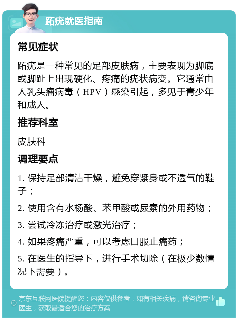 跖疣就医指南 常见症状 跖疣是一种常见的足部皮肤病，主要表现为脚底或脚趾上出现硬化、疼痛的疣状病变。它通常由人乳头瘤病毒（HPV）感染引起，多见于青少年和成人。 推荐科室 皮肤科 调理要点 1. 保持足部清洁干燥，避免穿紧身或不透气的鞋子； 2. 使用含有水杨酸、苯甲酸或尿素的外用药物； 3. 尝试冷冻治疗或激光治疗； 4. 如果疼痛严重，可以考虑口服止痛药； 5. 在医生的指导下，进行手术切除（在极少数情况下需要）。