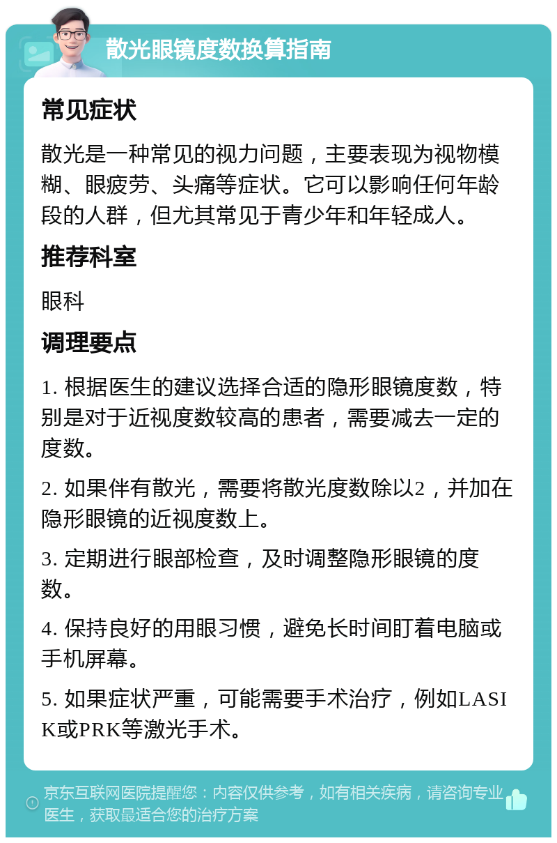 散光眼镜度数换算指南 常见症状 散光是一种常见的视力问题,主要表现为视物模糊、眼疲劳、头痛等症状。它可以影响任何年龄段的人群,但尤其常见于青少年和年轻成人。 推荐科室 眼科 调理要点 1. 根据医生的建议选择合适的隐形眼镜度数,特别是对于近视度数较高的患者,需要减去一定的度数。 2. 如果伴有散光,需要将散光度数除以2,并加在隐形眼镜的近视度数上。 3. 定期进行眼部检查,及时调整隐形眼镜的度数。 4. 保持良好的用眼习惯,避免长时间盯着电脑或手机屏幕。 5. 如果症状严重,可能需要手术治疗,例如LASIK或PRK等激光手术。