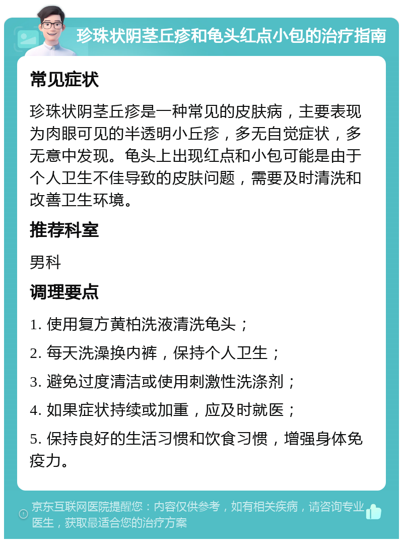 珍珠状阴茎丘疹和龟头红点小包的治疗指南 常见症状 珍珠状阴茎丘疹是一种常见的皮肤病，主要表现为肉眼可见的半透明小丘疹，多无自觉症状，多无意中发现。龟头上出现红点和小包可能是由于个人卫生不佳导致的皮肤问题，需要及时清洗和改善卫生环境。 推荐科室 男科 调理要点 1. 使用复方黄柏洗液清洗龟头； 2. 每天洗澡换内裤，保持个人卫生； 3. 避免过度清洁或使用刺激性洗涤剂； 4. 如果症状持续或加重，应及时就医； 5. 保持良好的生活习惯和饮食习惯，增强身体免疫力。