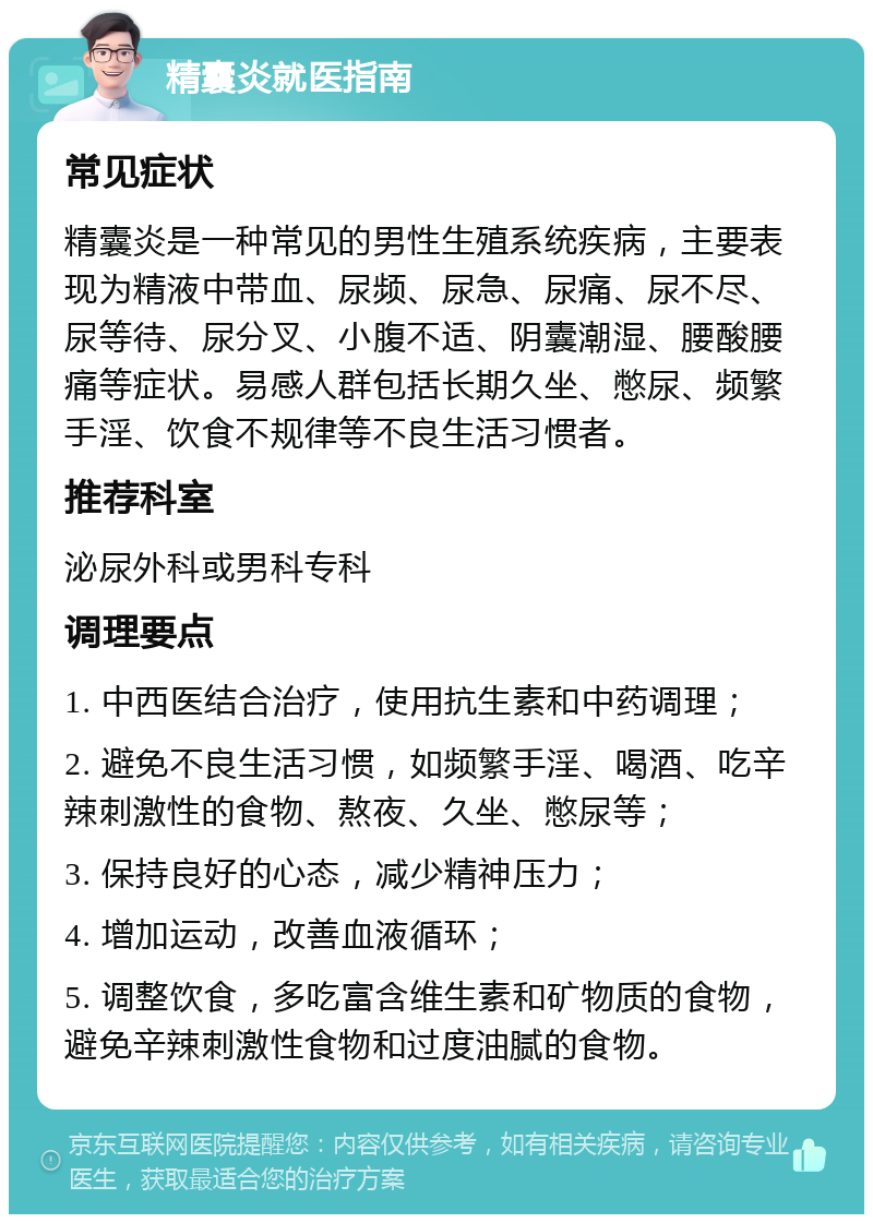 精囊炎就医指南 常见症状 精囊炎是一种常见的男性生殖系统疾病，主要表现为精液中带血、尿频、尿急、尿痛、尿不尽、尿等待、尿分叉、小腹不适、阴囊潮湿、腰酸腰痛等症状。易感人群包括长期久坐、憋尿、频繁手淫、饮食不规律等不良生活习惯者。 推荐科室 泌尿外科或男科专科 调理要点 1. 中西医结合治疗，使用抗生素和中药调理； 2. 避免不良生活习惯，如频繁手淫、喝酒、吃辛辣刺激性的食物、熬夜、久坐、憋尿等； 3. 保持良好的心态，减少精神压力； 4. 增加运动，改善血液循环； 5. 调整饮食，多吃富含维生素和矿物质的食物，避免辛辣刺激性食物和过度油腻的食物。