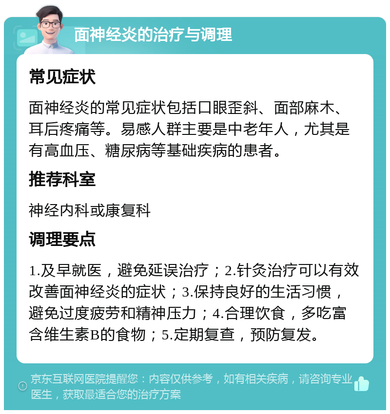 面神经炎的治疗与调理 常见症状 面神经炎的常见症状包括口眼歪斜、面部麻木、耳后疼痛等。易感人群主要是中老年人，尤其是有高血压、糖尿病等基础疾病的患者。 推荐科室 神经内科或康复科 调理要点 1.及早就医，避免延误治疗；2.针灸治疗可以有效改善面神经炎的症状；3.保持良好的生活习惯，避免过度疲劳和精神压力；4.合理饮食，多吃富含维生素B的食物；5.定期复查，预防复发。