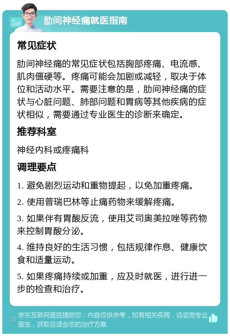 肋间神经痛就医指南 常见症状 肋间神经痛的常见症状包括胸部疼痛、电流感、肌肉僵硬等。疼痛可能会加剧或减轻，取决于体位和活动水平。需要注意的是，肋间神经痛的症状与心脏问题、肺部问题和胃病等其他疾病的症状相似，需要通过专业医生的诊断来确定。 推荐科室 神经内科或疼痛科 调理要点 1. 避免剧烈运动和重物提起，以免加重疼痛。 2. 使用普瑞巴林等止痛药物来缓解疼痛。 3. 如果伴有胃酸反流，使用艾司奥美拉唑等药物来控制胃酸分泌。 4. 维持良好的生活习惯，包括规律作息、健康饮食和适量运动。 5. 如果疼痛持续或加重，应及时就医，进行进一步的检查和治疗。