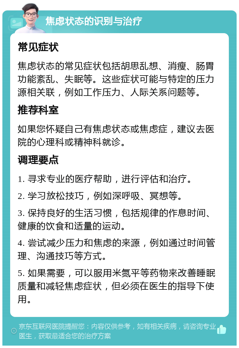 焦虑状态的识别与治疗 常见症状 焦虑状态的常见症状包括胡思乱想、消瘦、肠胃功能紊乱、失眠等。这些症状可能与特定的压力源相关联，例如工作压力、人际关系问题等。 推荐科室 如果您怀疑自己有焦虑状态或焦虑症，建议去医院的心理科或精神科就诊。 调理要点 1. 寻求专业的医疗帮助，进行评估和治疗。 2. 学习放松技巧，例如深呼吸、冥想等。 3. 保持良好的生活习惯，包括规律的作息时间、健康的饮食和适量的运动。 4. 尝试减少压力和焦虑的来源，例如通过时间管理、沟通技巧等方式。 5. 如果需要，可以服用米氮平等药物来改善睡眠质量和减轻焦虑症状，但必须在医生的指导下使用。