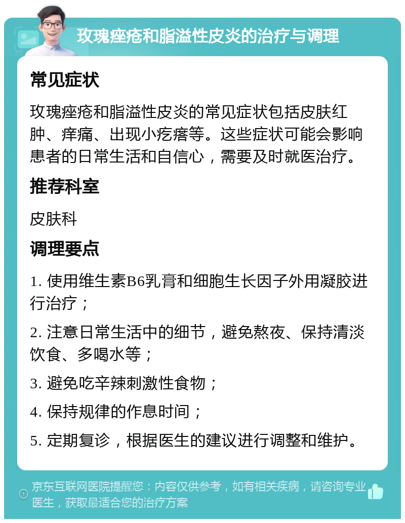 玫瑰痤疮和脂溢性皮炎的治疗与调理 常见症状 玫瑰痤疮和脂溢性皮炎的常见症状包括皮肤红肿、痒痛、出现小疙瘩等。这些症状可能会影响患者的日常生活和自信心，需要及时就医治疗。 推荐科室 皮肤科 调理要点 1. 使用维生素B6乳膏和细胞生长因子外用凝胶进行治疗； 2. 注意日常生活中的细节，避免熬夜、保持清淡饮食、多喝水等； 3. 避免吃辛辣刺激性食物； 4. 保持规律的作息时间； 5. 定期复诊，根据医生的建议进行调整和维护。