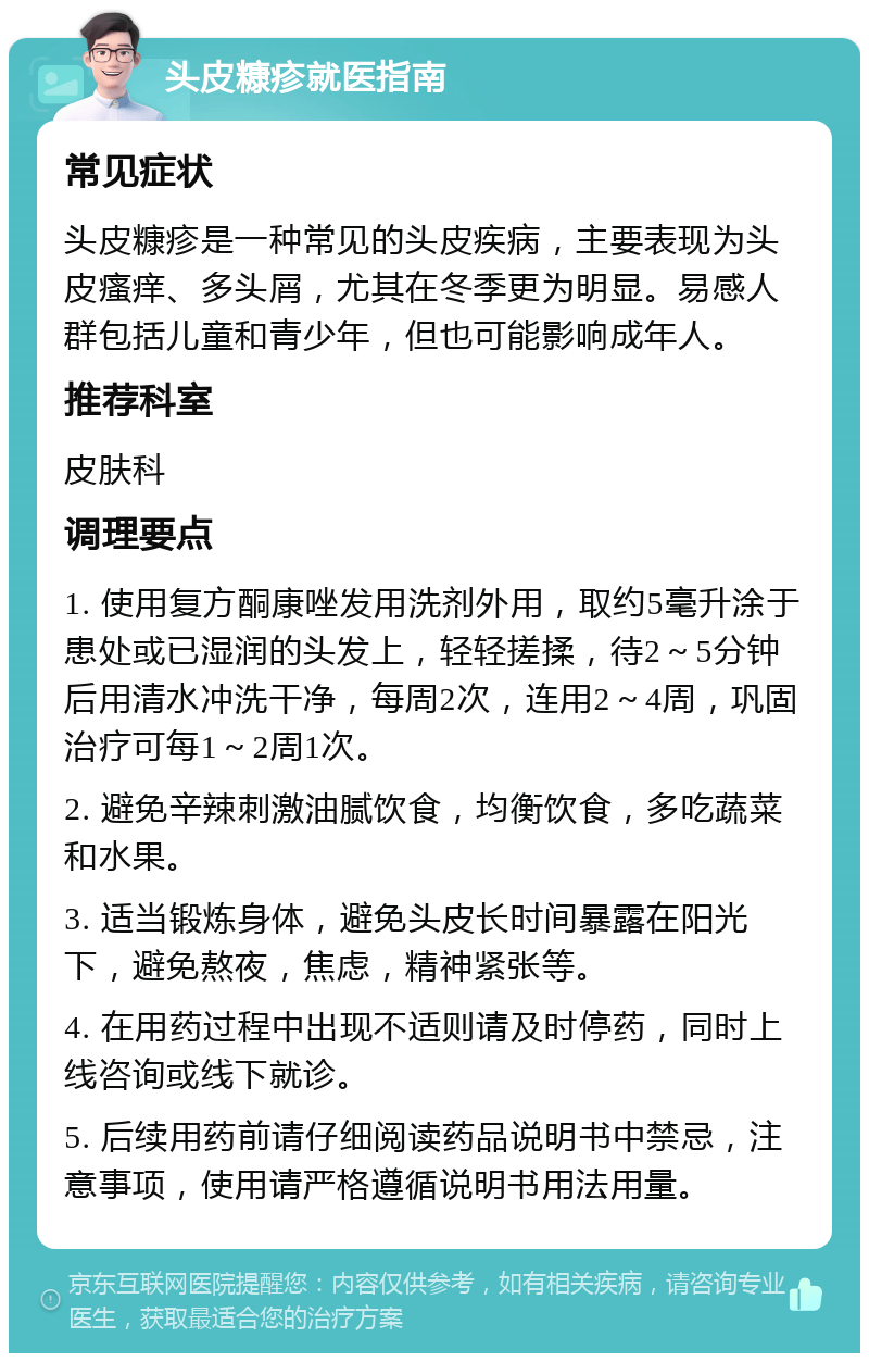 头皮糠疹就医指南 常见症状 头皮糠疹是一种常见的头皮疾病，主要表现为头皮瘙痒、多头屑，尤其在冬季更为明显。易感人群包括儿童和青少年，但也可能影响成年人。 推荐科室 皮肤科 调理要点 1. 使用复方酮康唑发用洗剂外用，取约5毫升涂于患处或已湿润的头发上，轻轻搓揉，待2～5分钟后用清水冲洗干净，每周2次，连用2～4周，巩固治疗可每1～2周1次。 2. 避免辛辣刺激油腻饮食，均衡饮食，多吃蔬菜和水果。 3. 适当锻炼身体，避免头皮长时间暴露在阳光下，避免熬夜，焦虑，精神紧张等。 4. 在用药过程中出现不适则请及时停药，同时上线咨询或线下就诊。 5. 后续用药前请仔细阅读药品说明书中禁忌，注意事项，使用请严格遵循说明书用法用量。