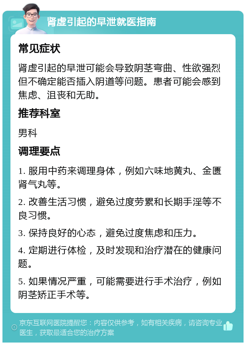 肾虚引起的早泄就医指南 常见症状 肾虚引起的早泄可能会导致阴茎弯曲、性欲强烈但不确定能否插入阴道等问题。患者可能会感到焦虑、沮丧和无助。 推荐科室 男科 调理要点 1. 服用中药来调理身体，例如六味地黄丸、金匮肾气丸等。 2. 改善生活习惯，避免过度劳累和长期手淫等不良习惯。 3. 保持良好的心态，避免过度焦虑和压力。 4. 定期进行体检，及时发现和治疗潜在的健康问题。 5. 如果情况严重，可能需要进行手术治疗，例如阴茎矫正手术等。