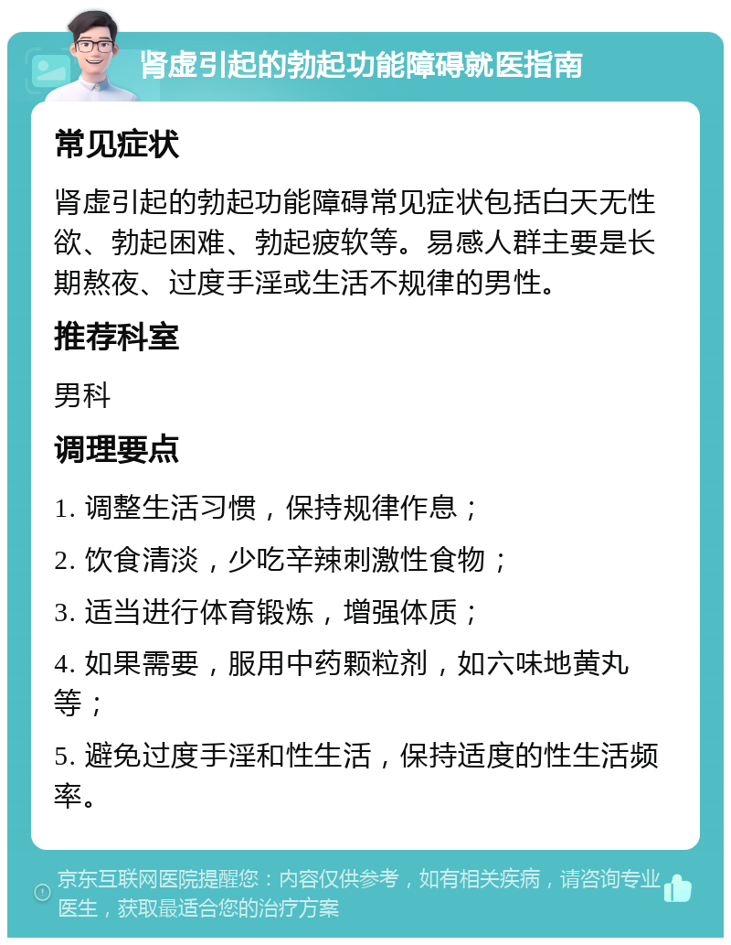 肾虚引起的勃起功能障碍就医指南 常见症状 肾虚引起的勃起功能障碍常见症状包括白天无性欲、勃起困难、勃起疲软等。易感人群主要是长期熬夜、过度手淫或生活不规律的男性。 推荐科室 男科 调理要点 1. 调整生活习惯，保持规律作息； 2. 饮食清淡，少吃辛辣刺激性食物； 3. 适当进行体育锻炼，增强体质； 4. 如果需要，服用中药颗粒剂，如六味地黄丸等； 5. 避免过度手淫和性生活，保持适度的性生活频率。