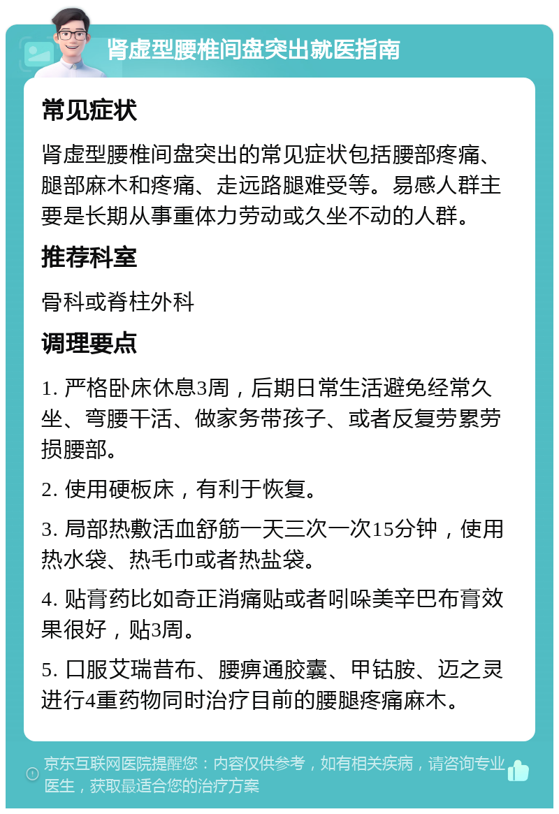 肾虚型腰椎间盘突出就医指南 常见症状 肾虚型腰椎间盘突出的常见症状包括腰部疼痛、腿部麻木和疼痛、走远路腿难受等。易感人群主要是长期从事重体力劳动或久坐不动的人群。 推荐科室 骨科或脊柱外科 调理要点 1. 严格卧床休息3周，后期日常生活避免经常久坐、弯腰干活、做家务带孩子、或者反复劳累劳损腰部。 2. 使用硬板床，有利于恢复。 3. 局部热敷活血舒筋一天三次一次15分钟，使用热水袋、热毛巾或者热盐袋。 4. 贴膏药比如奇正消痛贴或者吲哚美辛巴布膏效果很好，贴3周。 5. 口服艾瑞昔布、腰痹通胶囊、甲钴胺、迈之灵进行4重药物同时治疗目前的腰腿疼痛麻木。