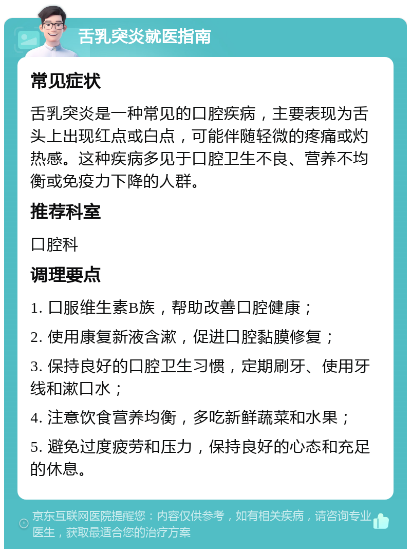 舌乳突炎就医指南 常见症状 舌乳突炎是一种常见的口腔疾病,主要表现为舌头上出现红点或白点,可能伴随轻微的疼痛或灼热感。这种疾病多见于口腔卫生不良、营养不均衡或免疫力下降的人群。 推荐科室 口腔科 调理要点 1. 口服维生素B族,帮助改善口腔健康; 2. 使用康复新液含漱,促进口腔黏膜修复; 3. 保持良好的口腔卫生习惯,定期刷牙、使用牙线和漱口水; 4. 注意饮食营养均衡,多吃新鲜蔬菜和水果; 5. 避免过度疲劳和压力,保持良好的心态和充足的休息。