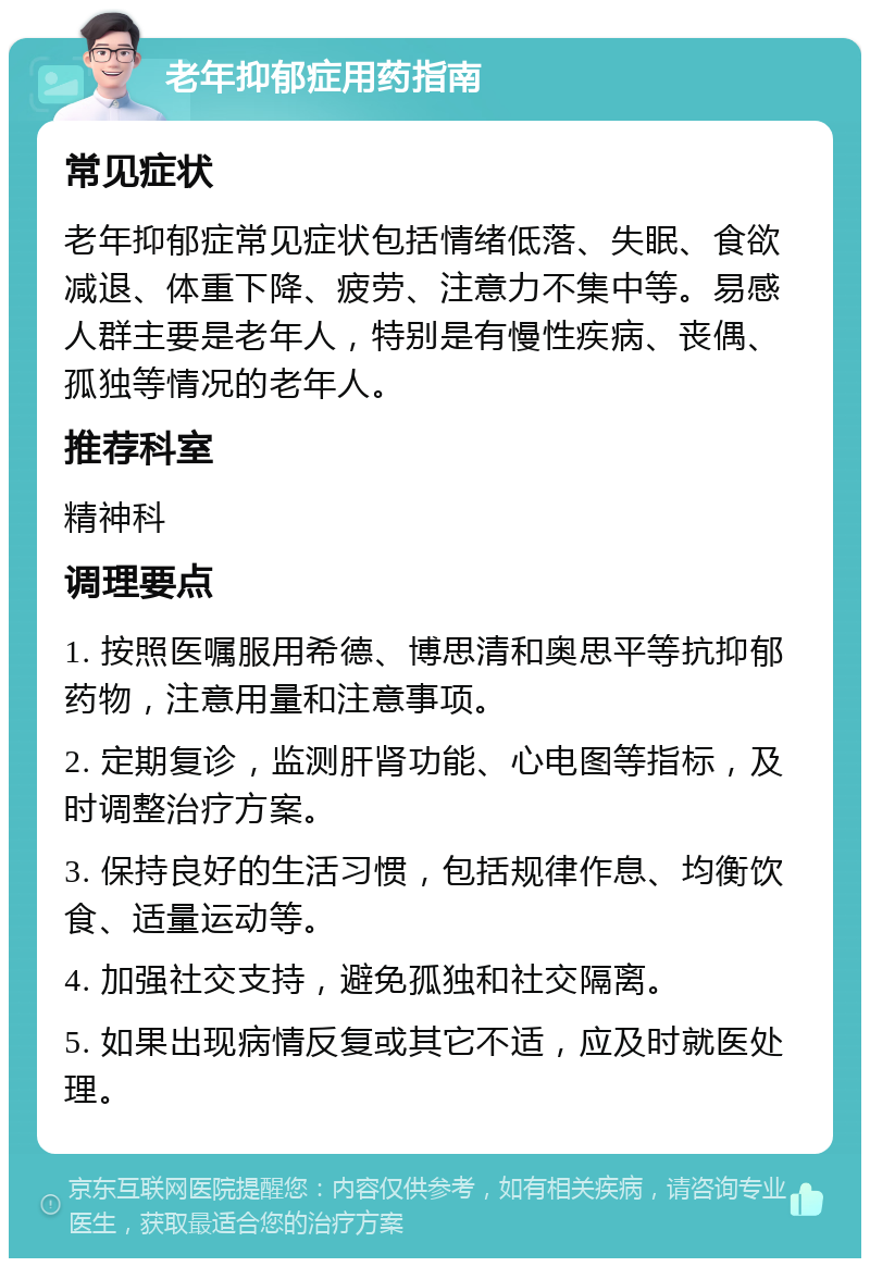 老年抑郁症用药指南 常见症状 老年抑郁症常见症状包括情绪低落、失眠、食欲减退、体重下降、疲劳、注意力不集中等。易感人群主要是老年人,特别是有慢性疾病、丧偶、孤独等情况的老年人。 推荐科室 精神科 调理要点 1. 按照医嘱服用希德、博思清和奥思平等抗抑郁药物,注意用量和注意事项。 2. 定期复诊,监测肝肾功能、心电图等指标,及时调整治疗方案。 3. 保持良好的生活习惯,包括规律作息、均衡饮食、适量运动等。 4. 加强社交支持,避免孤独和社交隔离。 5. 如果出现病情反复或其它不适,应及时就医处理。
