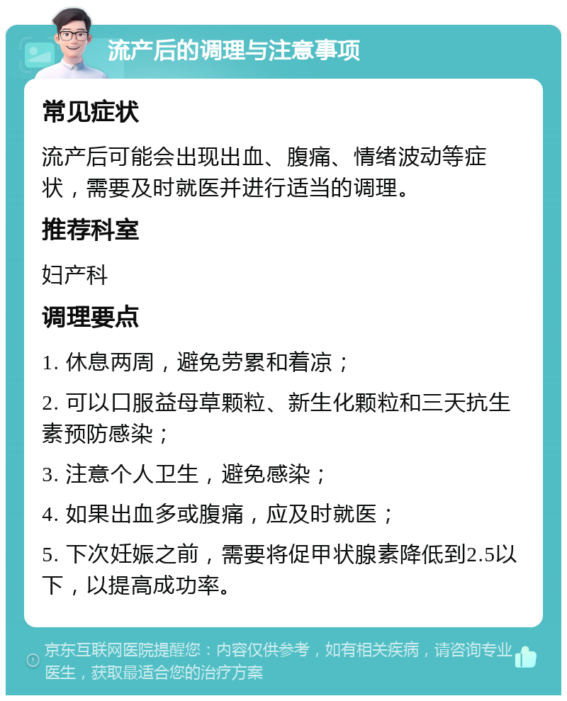 流产后的调理与注意事项 常见症状 流产后可能会出现出血、腹痛、情绪波动等症状,需要及时就医并进行适当的调理。 推荐科室 妇产科 调理要点 1. 休息两周,避免劳累和着凉; 2. 可以口服益母草颗粒、新生化颗粒和三天抗生素预防感染; 3. 注意个人卫生,避免感染; 4. 如果出血多或腹痛,应及时就医; 5. 下次妊娠之前,需要将促甲状腺素降低到2.5以下,以提高成功率。