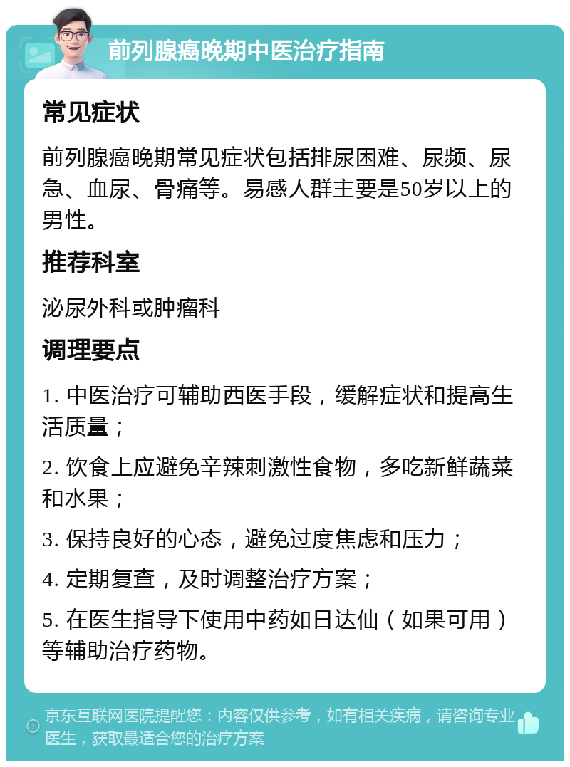 前列腺癌晚期中医治疗指南 常见症状 前列腺癌晚期常见症状包括排尿困难、尿频、尿急、血尿、骨痛等。易感人群主要是50岁以上的男性。 推荐科室 泌尿外科或肿瘤科 调理要点 1. 中医治疗可辅助西医手段，缓解症状和提高生活质量； 2. 饮食上应避免辛辣刺激性食物，多吃新鲜蔬菜和水果； 3. 保持良好的心态，避免过度焦虑和压力； 4. 定期复查，及时调整治疗方案； 5. 在医生指导下使用中药如日达仙（如果可用）等辅助治疗药物。