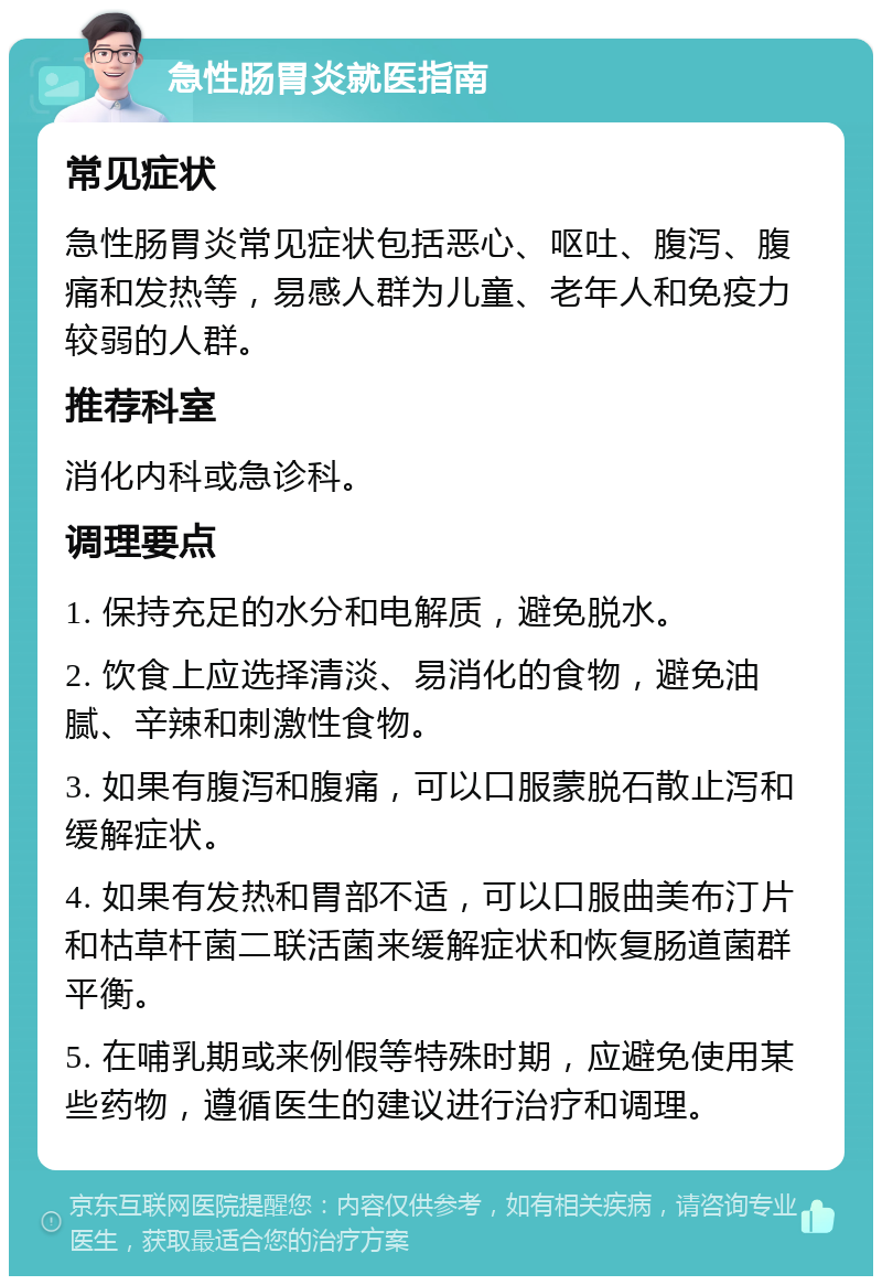 急性肠胃炎就医指南 常见症状 急性肠胃炎常见症状包括恶心、呕吐、腹泻、腹痛和发热等，易感人群为儿童、老年人和免疫力较弱的人群。 推荐科室 消化内科或急诊科。 调理要点 1. 保持充足的水分和电解质，避免脱水。 2. 饮食上应选择清淡、易消化的食物，避免油腻、辛辣和刺激性食物。 3. 如果有腹泻和腹痛，可以口服蒙脱石散止泻和缓解症状。 4. 如果有发热和胃部不适，可以口服曲美布汀片和枯草杆菌二联活菌来缓解症状和恢复肠道菌群平衡。 5. 在哺乳期或来例假等特殊时期，应避免使用某些药物，遵循医生的建议进行治疗和调理。