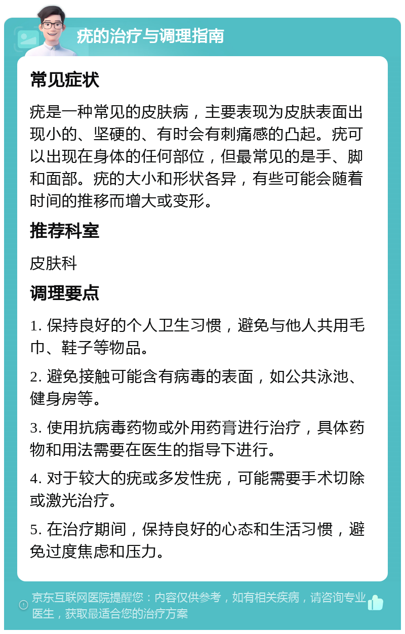 疣的治疗与调理指南 常见症状 疣是一种常见的皮肤病，主要表现为皮肤表面出现小的、坚硬的、有时会有刺痛感的凸起。疣可以出现在身体的任何部位，但最常见的是手、脚和面部。疣的大小和形状各异，有些可能会随着时间的推移而增大或变形。 推荐科室 皮肤科 调理要点 1. 保持良好的个人卫生习惯，避免与他人共用毛巾、鞋子等物品。 2. 避免接触可能含有病毒的表面，如公共泳池、健身房等。 3. 使用抗病毒药物或外用药膏进行治疗，具体药物和用法需要在医生的指导下进行。 4. 对于较大的疣或多发性疣，可能需要手术切除或激光治疗。 5. 在治疗期间，保持良好的心态和生活习惯，避免过度焦虑和压力。