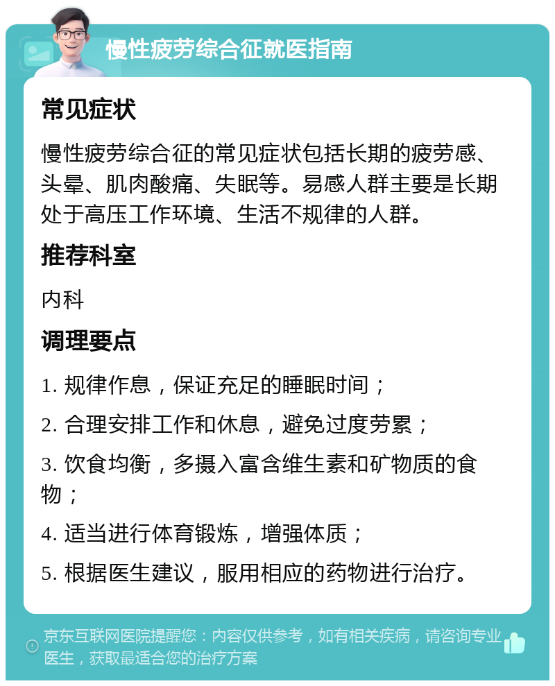 慢性疲劳综合征就医指南 常见症状 慢性疲劳综合征的常见症状包括长期的疲劳感、头晕、肌肉酸痛、失眠等。易感人群主要是长期处于高压工作环境、生活不规律的人群。 推荐科室 内科 调理要点 1. 规律作息，保证充足的睡眠时间； 2. 合理安排工作和休息，避免过度劳累； 3. 饮食均衡，多摄入富含维生素和矿物质的食物； 4. 适当进行体育锻炼，增强体质； 5. 根据医生建议，服用相应的药物进行治疗。