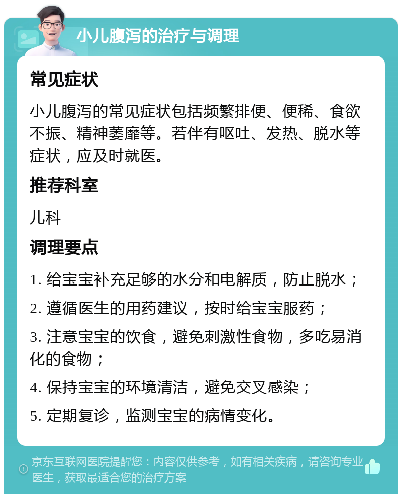 小儿腹泻的治疗与调理 常见症状 小儿腹泻的常见症状包括频繁排便、便稀、食欲不振、精神萎靡等。若伴有呕吐、发热、脱水等症状，应及时就医。 推荐科室 儿科 调理要点 1. 给宝宝补充足够的水分和电解质，防止脱水； 2. 遵循医生的用药建议，按时给宝宝服药； 3. 注意宝宝的饮食，避免刺激性食物，多吃易消化的食物； 4. 保持宝宝的环境清洁，避免交叉感染； 5. 定期复诊，监测宝宝的病情变化。