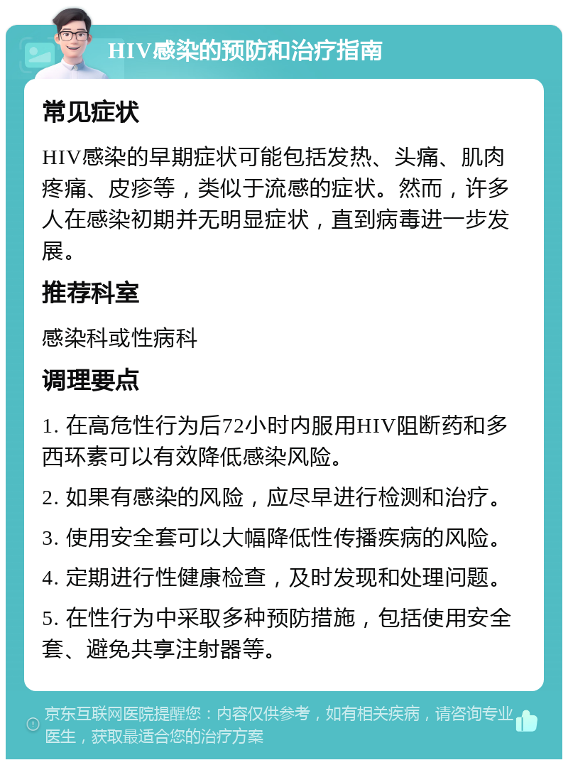 HIV感染的预防和治疗指南 常见症状 HIV感染的早期症状可能包括发热、头痛、肌肉疼痛、皮疹等，类似于流感的症状。然而，许多人在感染初期并无明显症状，直到病毒进一步发展。 推荐科室 感染科或性病科 调理要点 1. 在高危性行为后72小时内服用HIV阻断药和多西环素可以有效降低感染风险。 2. 如果有感染的风险，应尽早进行检测和治疗。 3. 使用安全套可以大幅降低性传播疾病的风险。 4. 定期进行性健康检查，及时发现和处理问题。 5. 在性行为中采取多种预防措施，包括使用安全套、避免共享注射器等。