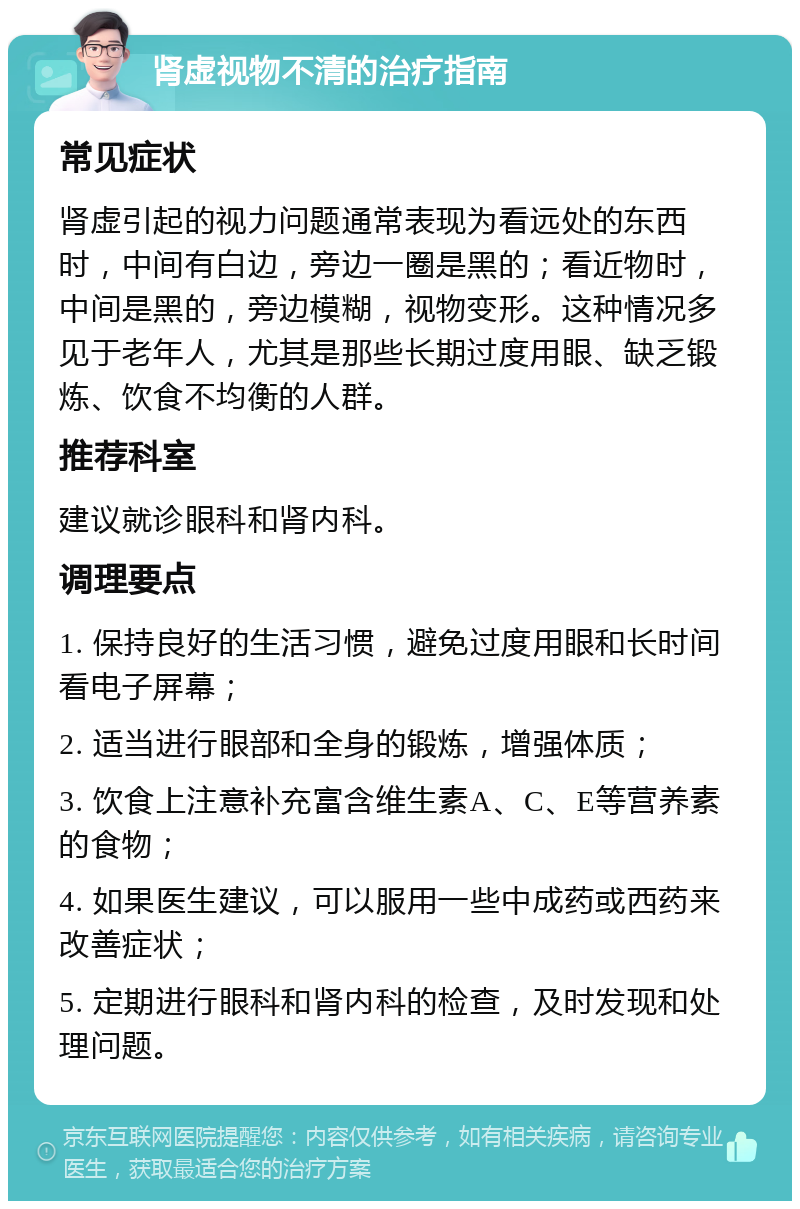 肾虚视物不清的治疗指南 常见症状 肾虚引起的视力问题通常表现为看远处的东西时，中间有白边，旁边一圈是黑的；看近物时，中间是黑的，旁边模糊，视物变形。这种情况多见于老年人，尤其是那些长期过度用眼、缺乏锻炼、饮食不均衡的人群。 推荐科室 建议就诊眼科和肾内科。 调理要点 1. 保持良好的生活习惯，避免过度用眼和长时间看电子屏幕； 2. 适当进行眼部和全身的锻炼，增强体质； 3. 饮食上注意补充富含维生素A、C、E等营养素的食物； 4. 如果医生建议，可以服用一些中成药或西药来改善症状； 5. 定期进行眼科和肾内科的检查，及时发现和处理问题。