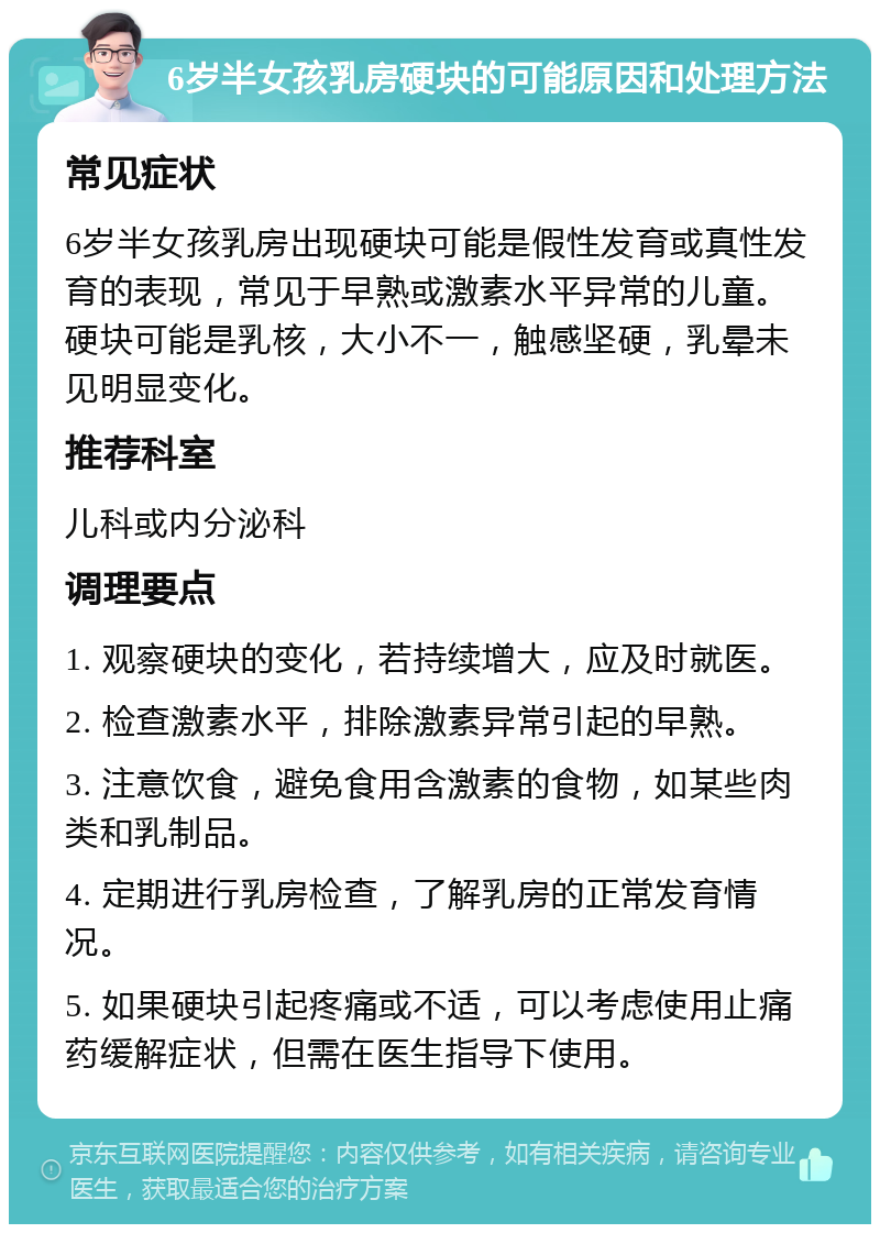 6岁半女孩乳房硬块的可能原因和处理方法 常见症状 6岁半女孩乳房出现硬块可能是假性发育或真性发育的表现，常见于早熟或激素水平异常的儿童。硬块可能是乳核，大小不一，触感坚硬，乳晕未见明显变化。 推荐科室 儿科或内分泌科 调理要点 1. 观察硬块的变化，若持续增大，应及时就医。 2. 检查激素水平，排除激素异常引起的早熟。 3. 注意饮食，避免食用含激素的食物，如某些肉类和乳制品。 4. 定期进行乳房检查，了解乳房的正常发育情况。 5. 如果硬块引起疼痛或不适，可以考虑使用止痛药缓解症状，但需在医生指导下使用。