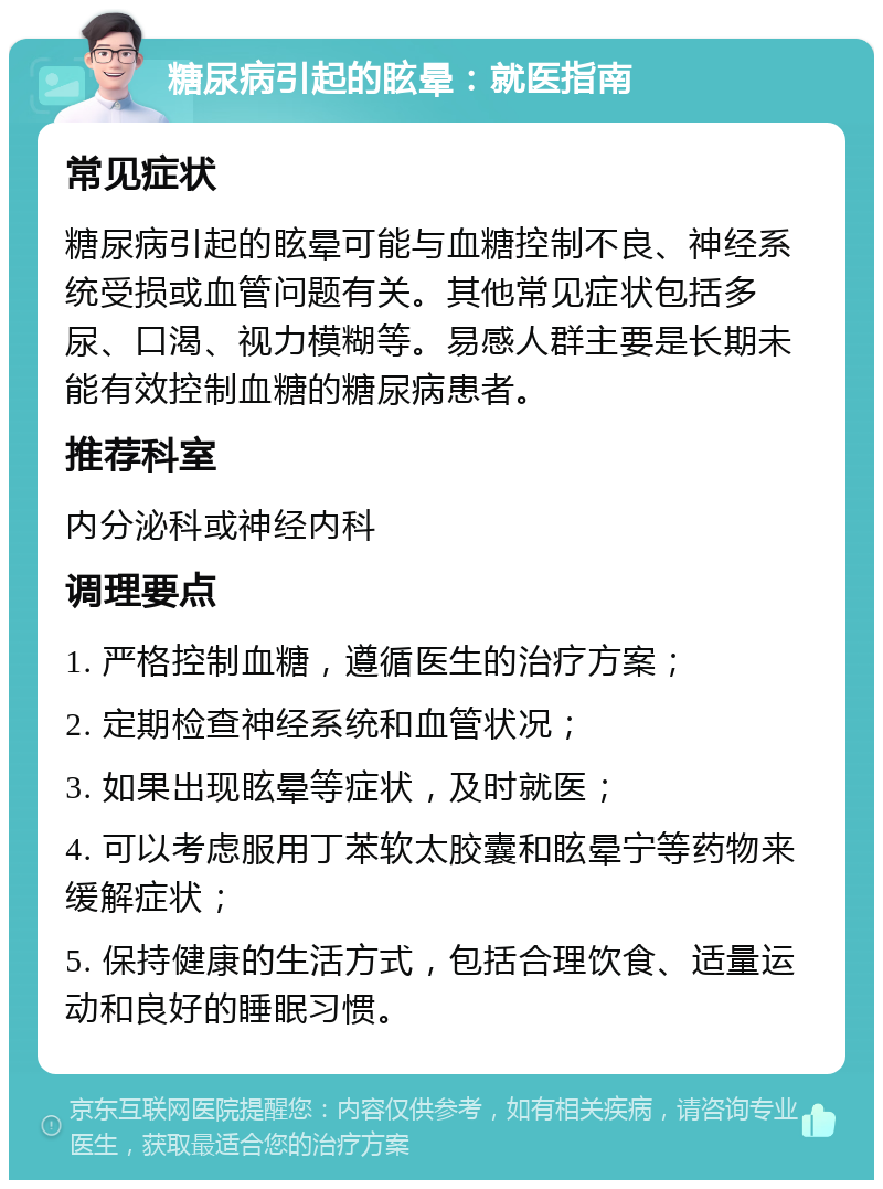 糖尿病引起的眩晕：就医指南 常见症状 糖尿病引起的眩晕可能与血糖控制不良、神经系统受损或血管问题有关。其他常见症状包括多尿、口渴、视力模糊等。易感人群主要是长期未能有效控制血糖的糖尿病患者。 推荐科室 内分泌科或神经内科 调理要点 1. 严格控制血糖，遵循医生的治疗方案； 2. 定期检查神经系统和血管状况； 3. 如果出现眩晕等症状，及时就医； 4. 可以考虑服用丁苯软太胶囊和眩晕宁等药物来缓解症状； 5. 保持健康的生活方式，包括合理饮食、适量运动和良好的睡眠习惯。