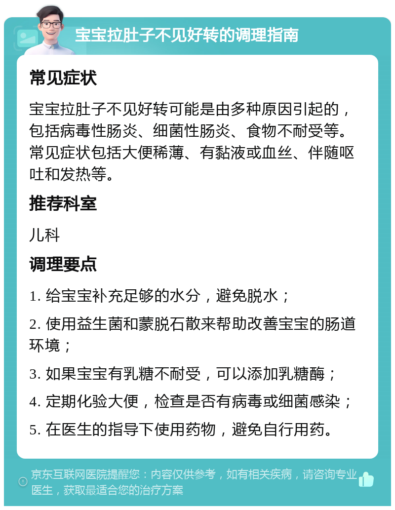 宝宝拉肚子不见好转的调理指南 常见症状 宝宝拉肚子不见好转可能是由多种原因引起的，包括病毒性肠炎、细菌性肠炎、食物不耐受等。常见症状包括大便稀薄、有黏液或血丝、伴随呕吐和发热等。 推荐科室 儿科 调理要点 1. 给宝宝补充足够的水分，避免脱水； 2. 使用益生菌和蒙脱石散来帮助改善宝宝的肠道环境； 3. 如果宝宝有乳糖不耐受，可以添加乳糖酶； 4. 定期化验大便，检查是否有病毒或细菌感染； 5. 在医生的指导下使用药物，避免自行用药。