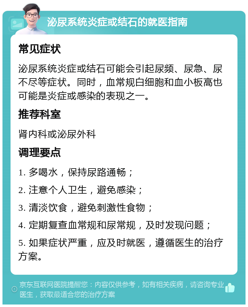 泌尿系统炎症或结石的就医指南 常见症状 泌尿系统炎症或结石可能会引起尿频、尿急、尿不尽等症状。同时，血常规白细胞和血小板高也可能是炎症或感染的表现之一。 推荐科室 肾内科或泌尿外科 调理要点 1. 多喝水，保持尿路通畅； 2. 注意个人卫生，避免感染； 3. 清淡饮食，避免刺激性食物； 4. 定期复查血常规和尿常规，及时发现问题； 5. 如果症状严重，应及时就医，遵循医生的治疗方案。