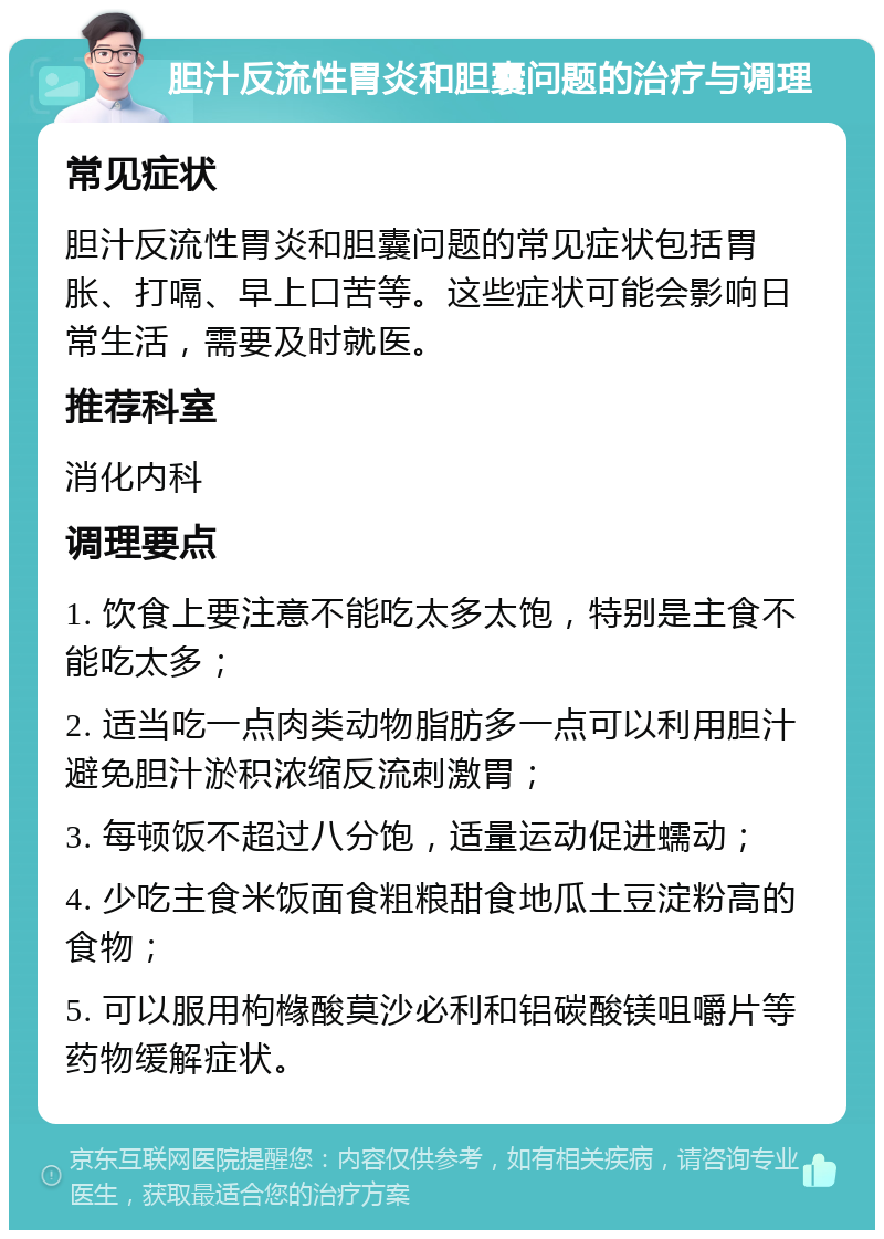 胆汁反流性胃炎和胆囊问题的治疗与调理 常见症状 胆汁反流性胃炎和胆囊问题的常见症状包括胃胀、打嗝、早上口苦等。这些症状可能会影响日常生活，需要及时就医。 推荐科室 消化内科 调理要点 1. 饮食上要注意不能吃太多太饱，特别是主食不能吃太多； 2. 适当吃一点肉类动物脂肪多一点可以利用胆汁避免胆汁淤积浓缩反流刺激胃； 3. 每顿饭不超过八分饱，适量运动促进蠕动； 4. 少吃主食米饭面食粗粮甜食地瓜土豆淀粉高的食物； 5. 可以服用枸橼酸莫沙必利和铝碳酸镁咀嚼片等药物缓解症状。