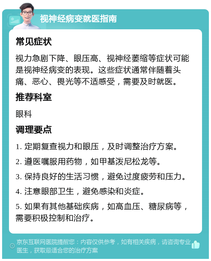 视神经病变就医指南 常见症状 视力急剧下降、眼压高、视神经萎缩等症状可能是视神经病变的表现。这些症状通常伴随着头痛、恶心、畏光等不适感受，需要及时就医。 推荐科室 眼科 调理要点 1. 定期复查视力和眼压，及时调整治疗方案。 2. 遵医嘱服用药物，如甲基泼尼松龙等。 3. 保持良好的生活习惯，避免过度疲劳和压力。 4. 注意眼部卫生，避免感染和炎症。 5. 如果有其他基础疾病，如高血压、糖尿病等，需要积极控制和治疗。