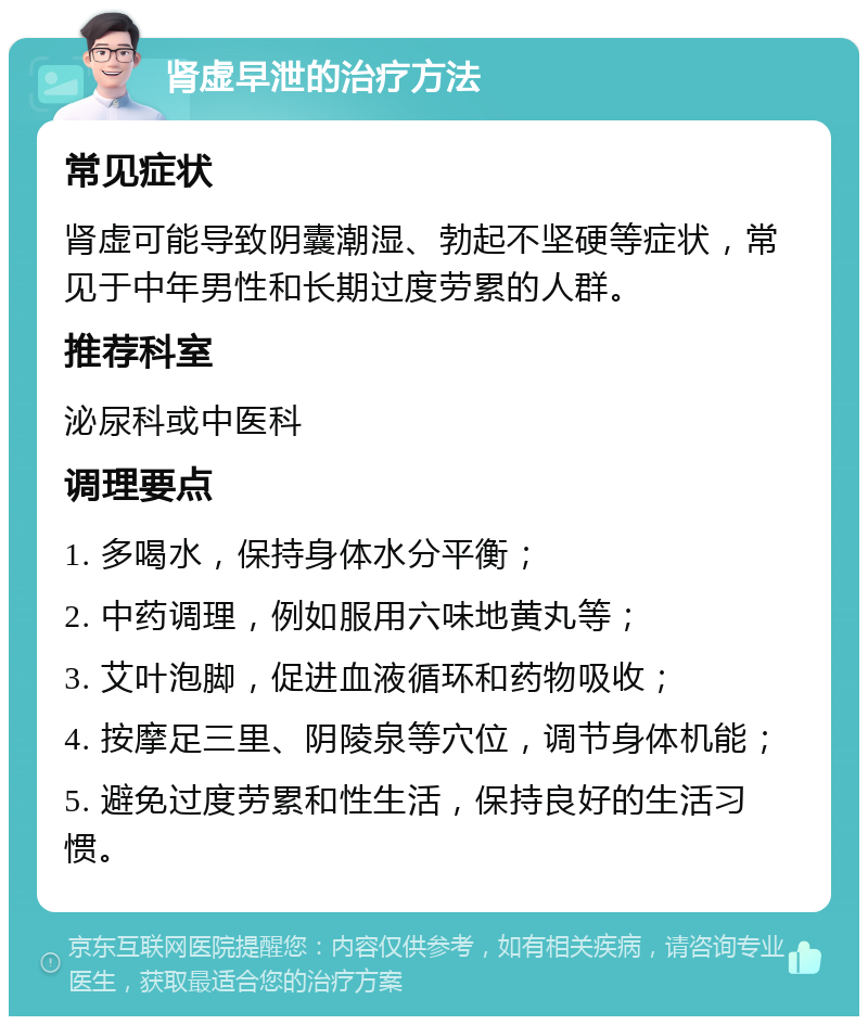 肾虚早泄的治疗方法 常见症状 肾虚可能导致阴囊潮湿、勃起不坚硬等症状，常见于中年男性和长期过度劳累的人群。 推荐科室 泌尿科或中医科 调理要点 1. 多喝水，保持身体水分平衡； 2. 中药调理，例如服用六味地黄丸等； 3. 艾叶泡脚，促进血液循环和药物吸收； 4. 按摩足三里、阴陵泉等穴位，调节身体机能； 5. 避免过度劳累和性生活，保持良好的生活习惯。