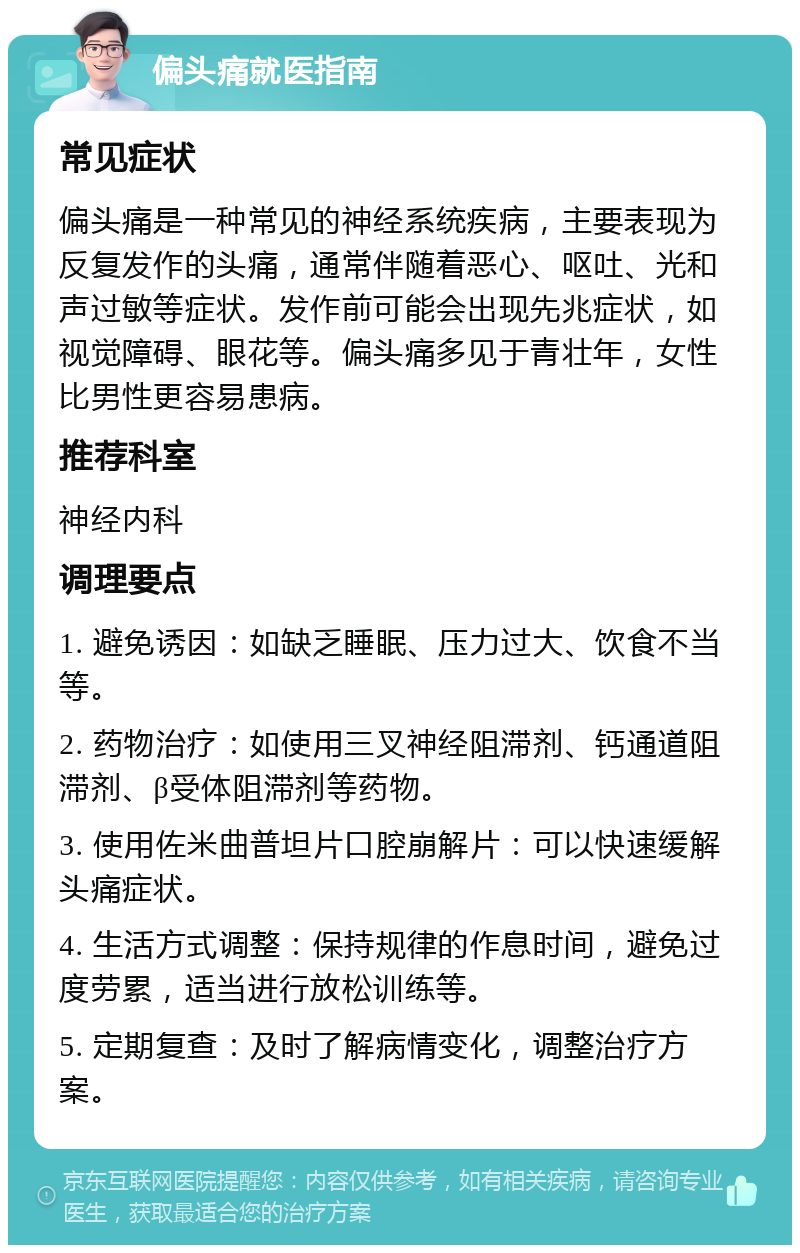 偏头痛就医指南 常见症状 偏头痛是一种常见的神经系统疾病，主要表现为反复发作的头痛，通常伴随着恶心、呕吐、光和声过敏等症状。发作前可能会出现先兆症状，如视觉障碍、眼花等。偏头痛多见于青壮年，女性比男性更容易患病。 推荐科室 神经内科 调理要点 1. 避免诱因：如缺乏睡眠、压力过大、饮食不当等。 2. 药物治疗：如使用三叉神经阻滞剂、钙通道阻滞剂、β受体阻滞剂等药物。 3. 使用佐米曲普坦片口腔崩解片：可以快速缓解头痛症状。 4. 生活方式调整：保持规律的作息时间，避免过度劳累，适当进行放松训练等。 5. 定期复查：及时了解病情变化，调整治疗方案。