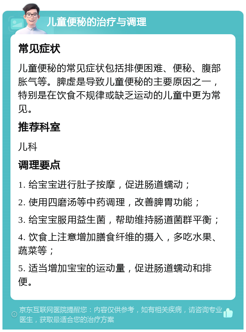 儿童便秘的治疗与调理 常见症状 儿童便秘的常见症状包括排便困难、便秘、腹部胀气等。脾虚是导致儿童便秘的主要原因之一，特别是在饮食不规律或缺乏运动的儿童中更为常见。 推荐科室 儿科 调理要点 1. 给宝宝进行肚子按摩，促进肠道蠕动； 2. 使用四磨汤等中药调理，改善脾胃功能； 3. 给宝宝服用益生菌，帮助维持肠道菌群平衡； 4. 饮食上注意增加膳食纤维的摄入，多吃水果、蔬菜等； 5. 适当增加宝宝的运动量，促进肠道蠕动和排便。