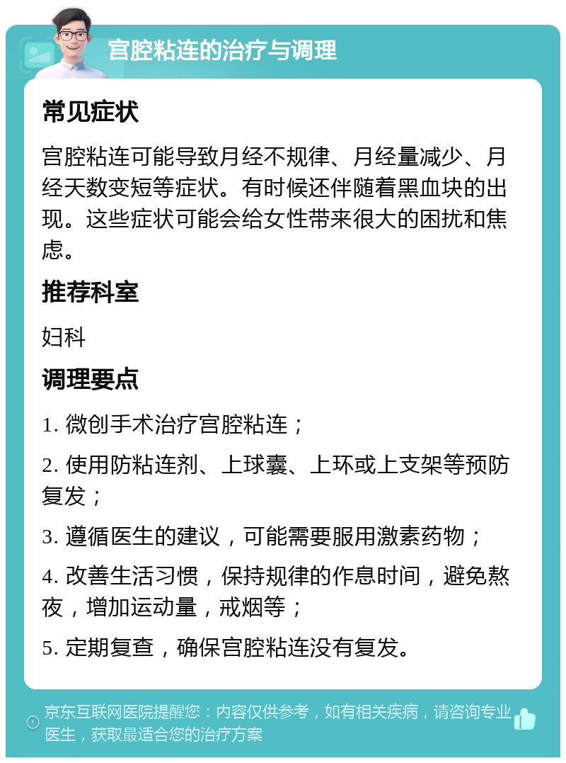 宫腔粘连的治疗与调理 常见症状 宫腔粘连可能导致月经不规律、月经量减少、月经天数变短等症状。有时候还伴随着黑血块的出现。这些症状可能会给女性带来很大的困扰和焦虑。 推荐科室 妇科 调理要点 1. 微创手术治疗宫腔粘连； 2. 使用防粘连剂、上球囊、上环或上支架等预防复发； 3. 遵循医生的建议，可能需要服用激素药物； 4. 改善生活习惯，保持规律的作息时间，避免熬夜，增加运动量，戒烟等； 5. 定期复查，确保宫腔粘连没有复发。