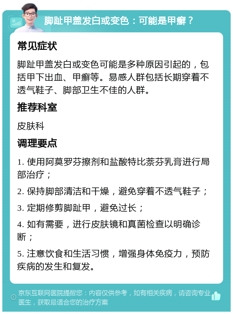 脚趾甲盖发白或变色：可能是甲癣？ 常见症状 脚趾甲盖发白或变色可能是多种原因引起的，包括甲下出血、甲癣等。易感人群包括长期穿着不透气鞋子、脚部卫生不佳的人群。 推荐科室 皮肤科 调理要点 1. 使用阿莫罗芬擦剂和盐酸特比萘芬乳膏进行局部治疗； 2. 保持脚部清洁和干燥，避免穿着不透气鞋子； 3. 定期修剪脚趾甲，避免过长； 4. 如有需要，进行皮肤镜和真菌检查以明确诊断； 5. 注意饮食和生活习惯，增强身体免疫力，预防疾病的发生和复发。