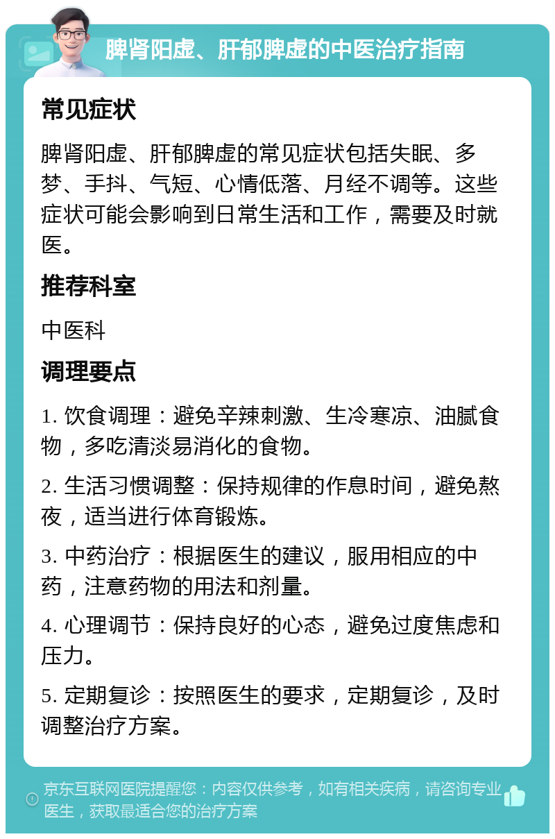 脾肾阳虚、肝郁脾虚的中医治疗指南 常见症状 脾肾阳虚、肝郁脾虚的常见症状包括失眠、多梦、手抖、气短、心情低落、月经不调等。这些症状可能会影响到日常生活和工作，需要及时就医。 推荐科室 中医科 调理要点 1. 饮食调理：避免辛辣刺激、生冷寒凉、油腻食物，多吃清淡易消化的食物。 2. 生活习惯调整：保持规律的作息时间，避免熬夜，适当进行体育锻炼。 3. 中药治疗：根据医生的建议，服用相应的中药，注意药物的用法和剂量。 4. 心理调节：保持良好的心态，避免过度焦虑和压力。 5. 定期复诊：按照医生的要求，定期复诊，及时调整治疗方案。