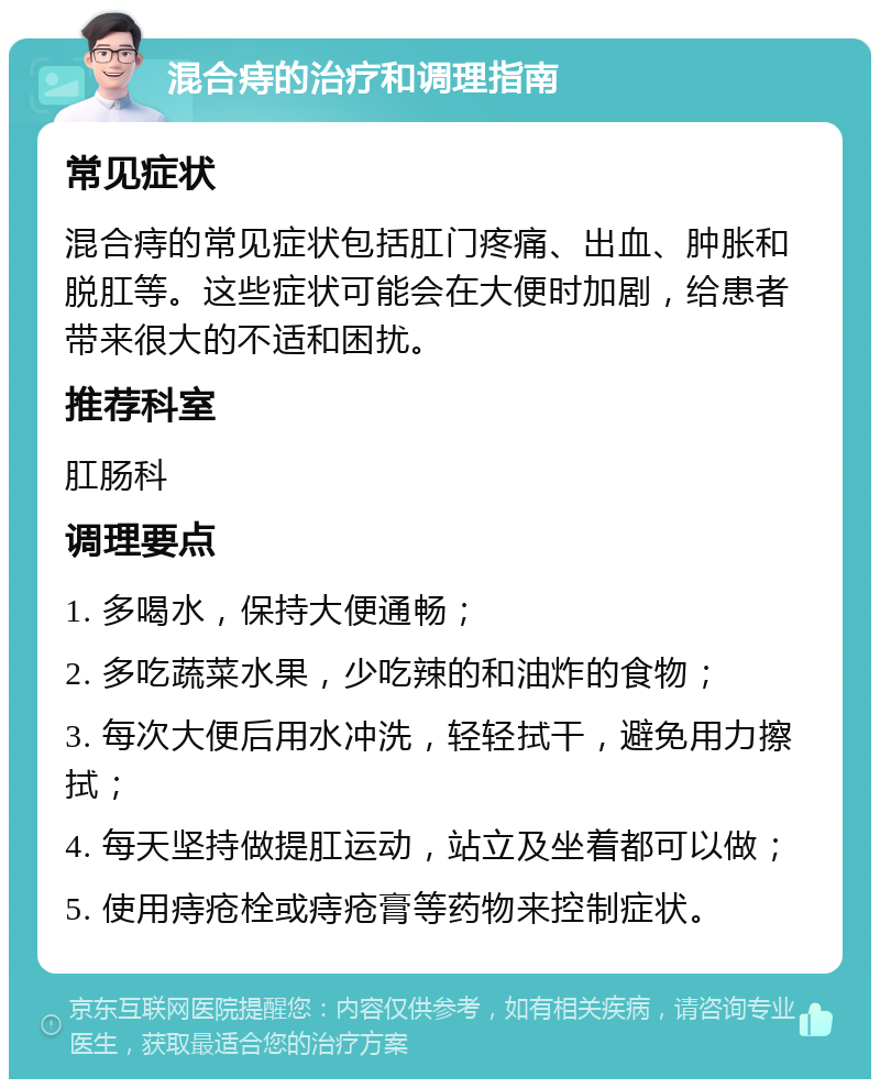 混合痔的治疗和调理指南 常见症状 混合痔的常见症状包括肛门疼痛、出血、肿胀和脱肛等。这些症状可能会在大便时加剧，给患者带来很大的不适和困扰。 推荐科室 肛肠科 调理要点 1. 多喝水，保持大便通畅； 2. 多吃蔬菜水果，少吃辣的和油炸的食物； 3. 每次大便后用水冲洗，轻轻拭干，避免用力擦拭； 4. 每天坚持做提肛运动，站立及坐着都可以做； 5. 使用痔疮栓或痔疮膏等药物来控制症状。