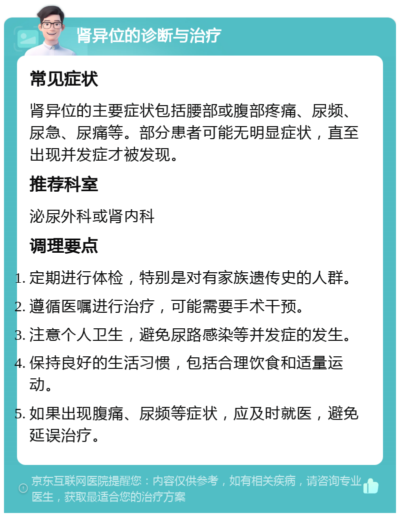 肾异位的诊断与治疗 常见症状 肾异位的主要症状包括腰部或腹部疼痛、尿频、尿急、尿痛等。部分患者可能无明显症状，直至出现并发症才被发现。 推荐科室 泌尿外科或肾内科 调理要点 定期进行体检，特别是对有家族遗传史的人群。 遵循医嘱进行治疗，可能需要手术干预。 注意个人卫生，避免尿路感染等并发症的发生。 保持良好的生活习惯，包括合理饮食和适量运动。 如果出现腹痛、尿频等症状，应及时就医，避免延误治疗。