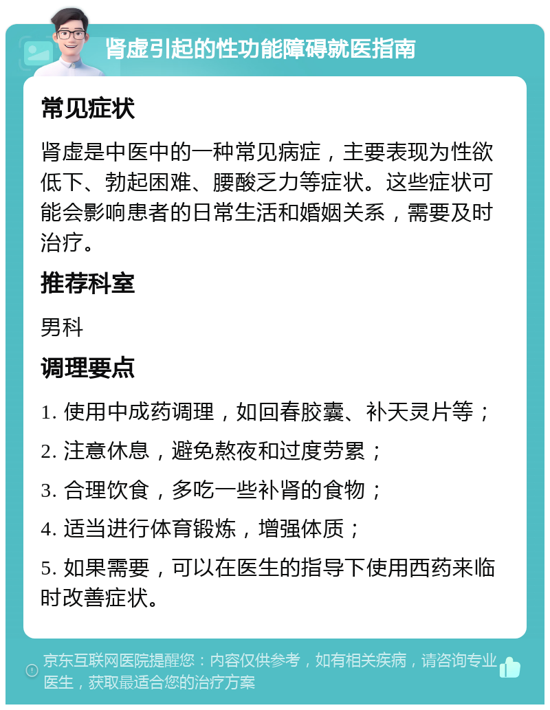 肾虚引起的性功能障碍就医指南 常见症状 肾虚是中医中的一种常见病症，主要表现为性欲低下、勃起困难、腰酸乏力等症状。这些症状可能会影响患者的日常生活和婚姻关系，需要及时治疗。 推荐科室 男科 调理要点 1. 使用中成药调理，如回春胶囊、补天灵片等； 2. 注意休息，避免熬夜和过度劳累； 3. 合理饮食，多吃一些补肾的食物； 4. 适当进行体育锻炼，增强体质； 5. 如果需要，可以在医生的指导下使用西药来临时改善症状。