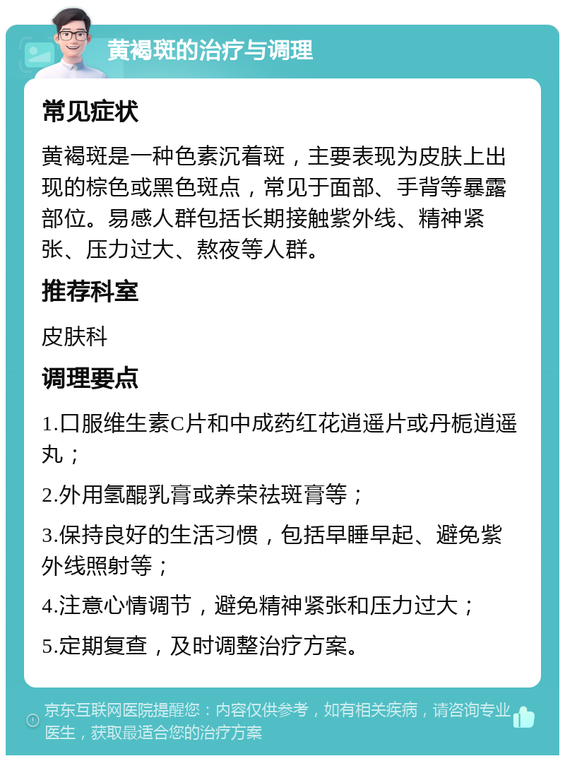 黄褐斑的治疗与调理 常见症状 黄褐斑是一种色素沉着斑，主要表现为皮肤上出现的棕色或黑色斑点，常见于面部、手背等暴露部位。易感人群包括长期接触紫外线、精神紧张、压力过大、熬夜等人群。 推荐科室 皮肤科 调理要点 1.口服维生素C片和中成药红花逍遥片或丹栀逍遥丸； 2.外用氢醌乳膏或养荣祛斑膏等； 3.保持良好的生活习惯，包括早睡早起、避免紫外线照射等； 4.注意心情调节，避免精神紧张和压力过大； 5.定期复查，及时调整治疗方案。