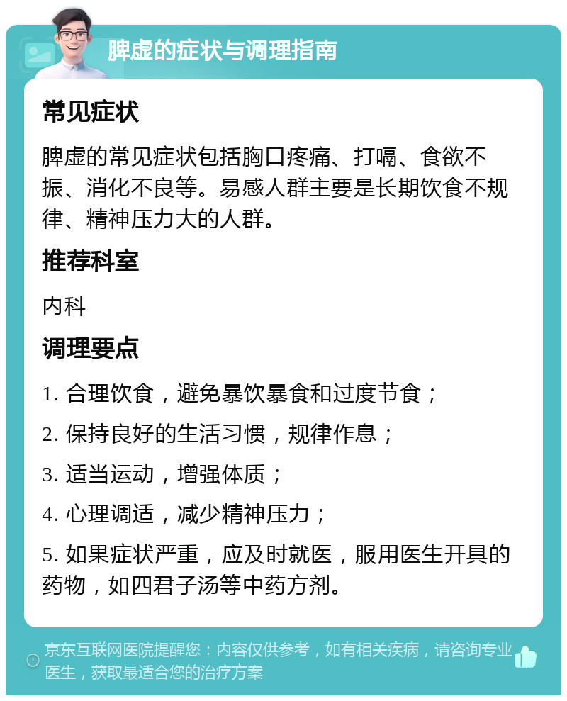 脾虚的症状与调理指南 常见症状 脾虚的常见症状包括胸口疼痛、打嗝、食欲不振、消化不良等。易感人群主要是长期饮食不规律、精神压力大的人群。 推荐科室 内科 调理要点 1. 合理饮食，避免暴饮暴食和过度节食； 2. 保持良好的生活习惯，规律作息； 3. 适当运动，增强体质； 4. 心理调适，减少精神压力； 5. 如果症状严重，应及时就医，服用医生开具的药物，如四君子汤等中药方剂。