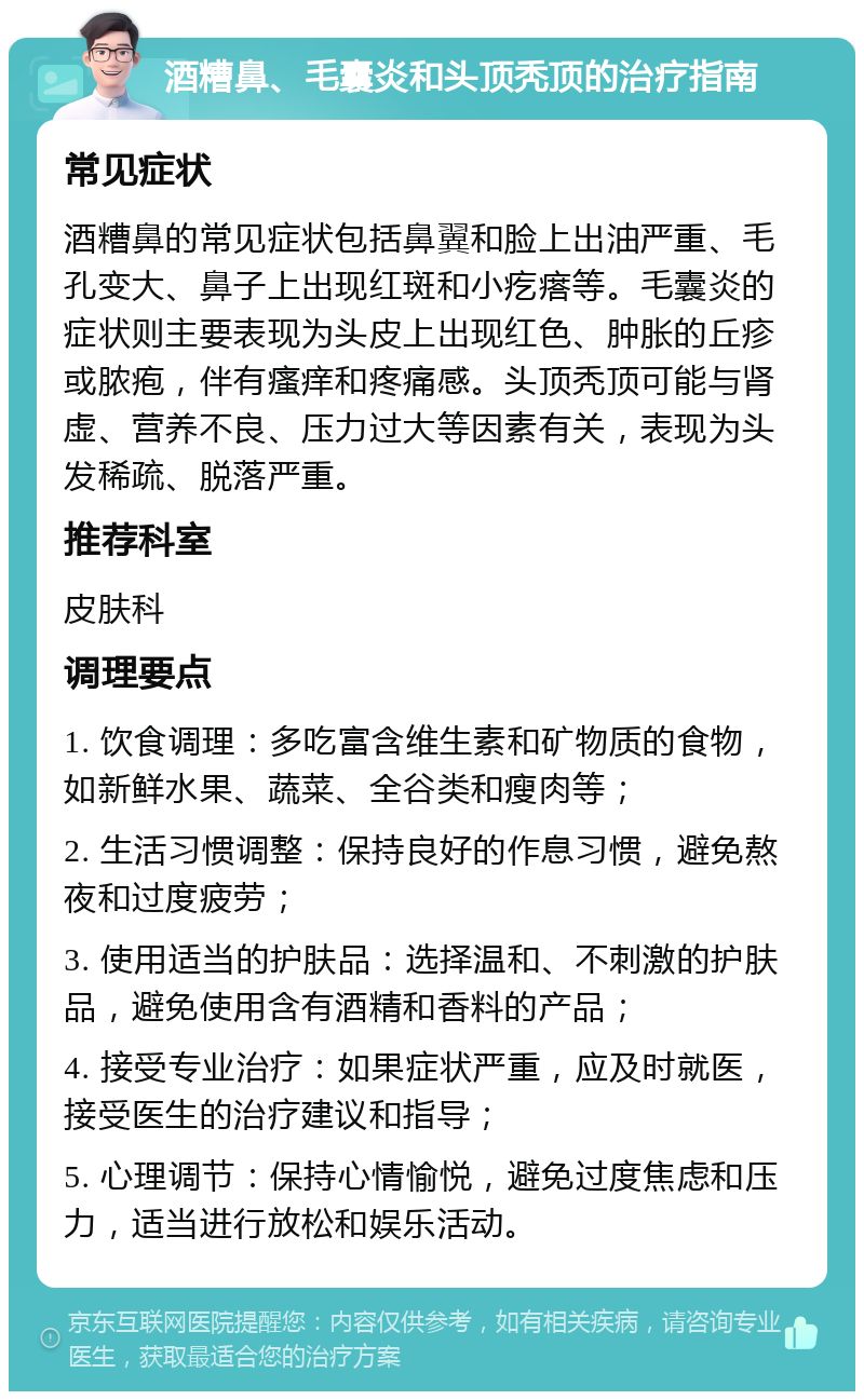 酒糟鼻、毛囊炎和头顶秃顶的治疗指南 常见症状 酒糟鼻的常见症状包括鼻翼和脸上出油严重、毛孔变大、鼻子上出现红斑和小疙瘩等。毛囊炎的症状则主要表现为头皮上出现红色、肿胀的丘疹或脓疱，伴有瘙痒和疼痛感。头顶秃顶可能与肾虚、营养不良、压力过大等因素有关，表现为头发稀疏、脱落严重。 推荐科室 皮肤科 调理要点 1. 饮食调理：多吃富含维生素和矿物质的食物，如新鲜水果、蔬菜、全谷类和瘦肉等； 2. 生活习惯调整：保持良好的作息习惯，避免熬夜和过度疲劳； 3. 使用适当的护肤品：选择温和、不刺激的护肤品，避免使用含有酒精和香料的产品； 4. 接受专业治疗：如果症状严重，应及时就医，接受医生的治疗建议和指导； 5. 心理调节：保持心情愉悦，避免过度焦虑和压力，适当进行放松和娱乐活动。