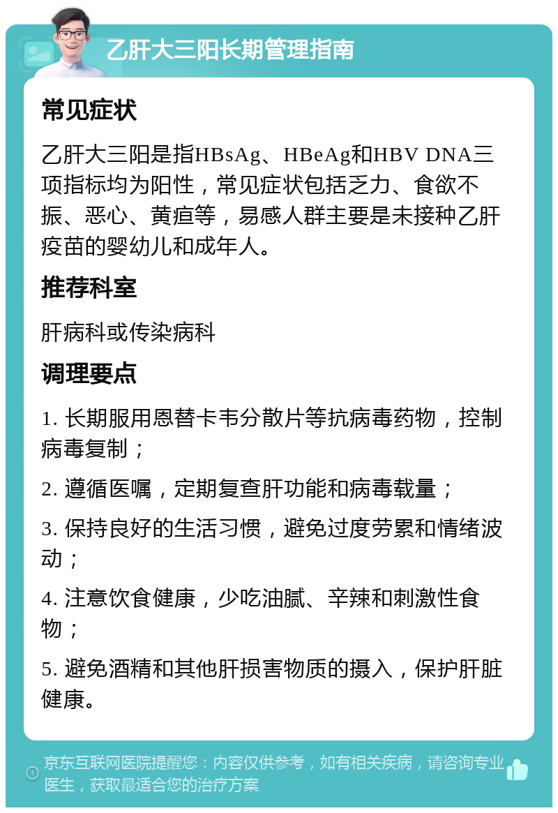 乙肝大三阳长期管理指南 常见症状 乙肝大三阳是指HBsAg、HBeAg和HBV DNA三项指标均为阳性，常见症状包括乏力、食欲不振、恶心、黄疸等，易感人群主要是未接种乙肝疫苗的婴幼儿和成年人。 推荐科室 肝病科或传染病科 调理要点 1. 长期服用恩替卡韦分散片等抗病毒药物，控制病毒复制； 2. 遵循医嘱，定期复查肝功能和病毒载量； 3. 保持良好的生活习惯，避免过度劳累和情绪波动； 4. 注意饮食健康，少吃油腻、辛辣和刺激性食物； 5. 避免酒精和其他肝损害物质的摄入，保护肝脏健康。