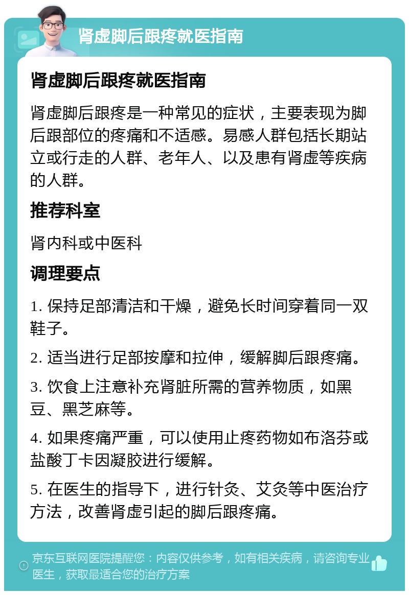 肾虚脚后跟疼就医指南 肾虚脚后跟疼就医指南 肾虚脚后跟疼是一种常见的症状，主要表现为脚后跟部位的疼痛和不适感。易感人群包括长期站立或行走的人群、老年人、以及患有肾虚等疾病的人群。 推荐科室 肾内科或中医科 调理要点 1. 保持足部清洁和干燥，避免长时间穿着同一双鞋子。 2. 适当进行足部按摩和拉伸，缓解脚后跟疼痛。 3. 饮食上注意补充肾脏所需的营养物质，如黑豆、黑芝麻等。 4. 如果疼痛严重，可以使用止疼药物如布洛芬或盐酸丁卡因凝胶进行缓解。 5. 在医生的指导下，进行针灸、艾灸等中医治疗方法，改善肾虚引起的脚后跟疼痛。