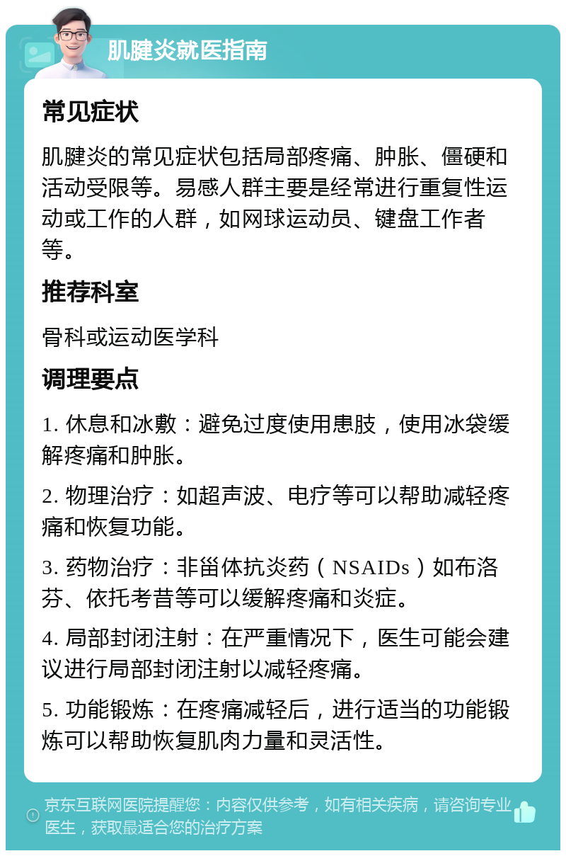 肌腱炎就医指南 常见症状 肌腱炎的常见症状包括局部疼痛、肿胀、僵硬和活动受限等。易感人群主要是经常进行重复性运动或工作的人群，如网球运动员、键盘工作者等。 推荐科室 骨科或运动医学科 调理要点 1. 休息和冰敷：避免过度使用患肢，使用冰袋缓解疼痛和肿胀。 2. 物理治疗：如超声波、电疗等可以帮助减轻疼痛和恢复功能。 3. 药物治疗：非甾体抗炎药（NSAIDs）如布洛芬、依托考昔等可以缓解疼痛和炎症。 4. 局部封闭注射：在严重情况下，医生可能会建议进行局部封闭注射以减轻疼痛。 5. 功能锻炼：在疼痛减轻后，进行适当的功能锻炼可以帮助恢复肌肉力量和灵活性。