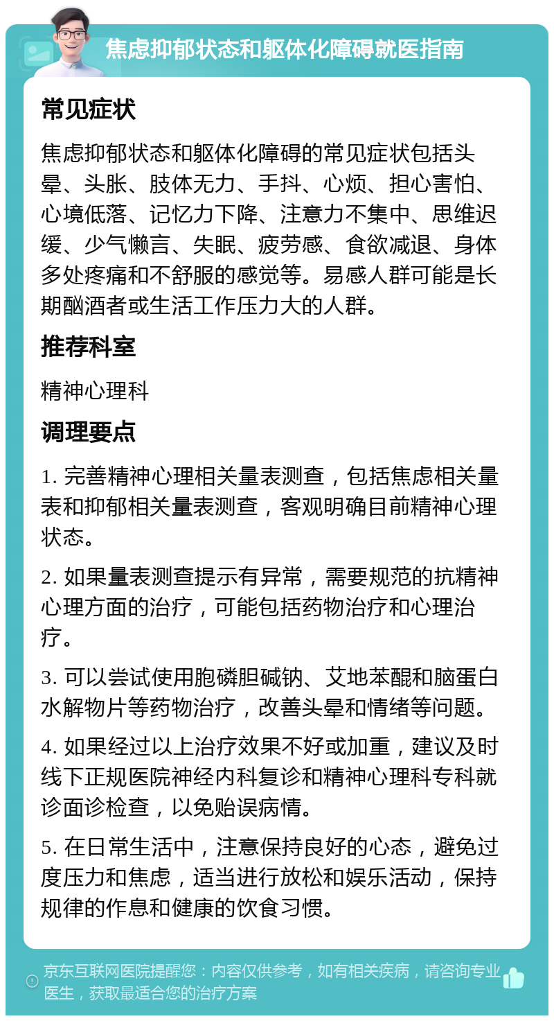 焦虑抑郁状态和躯体化障碍就医指南 常见症状 焦虑抑郁状态和躯体化障碍的常见症状包括头晕、头胀、肢体无力、手抖、心烦、担心害怕、心境低落、记忆力下降、注意力不集中、思维迟缓、少气懒言、失眠、疲劳感、食欲减退、身体多处疼痛和不舒服的感觉等。易感人群可能是长期酗酒者或生活工作压力大的人群。 推荐科室 精神心理科 调理要点 1. 完善精神心理相关量表测查，包括焦虑相关量表和抑郁相关量表测查，客观明确目前精神心理状态。 2. 如果量表测查提示有异常，需要规范的抗精神心理方面的治疗，可能包括药物治疗和心理治疗。 3. 可以尝试使用胞磷胆碱钠、艾地苯醌和脑蛋白水解物片等药物治疗，改善头晕和情绪等问题。 4. 如果经过以上治疗效果不好或加重，建议及时线下正规医院神经内科复诊和精神心理科专科就诊面诊检查，以免贻误病情。 5. 在日常生活中，注意保持良好的心态，避免过度压力和焦虑，适当进行放松和娱乐活动，保持规律的作息和健康的饮食习惯。